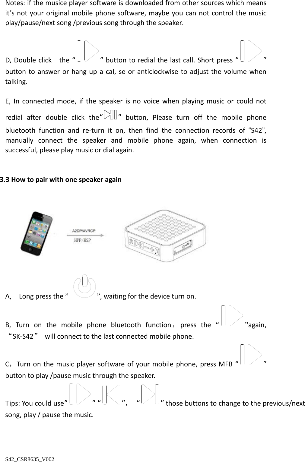  Notes: if the musice player software is downloaded from other sources which means it’s not your original mobile phone software, maybe you can not control the music play/pause/next song /previous song through the speaker.  D, Double click   the “ ” button to redial the last call. Short press “ ” button to answer  or hang up a cal, se or anticlockwise to adjust the volume when talking.  E,  In connected mode,  if the speaker is no voice when playing music or could not redial after double click the“ ” button,  Please turn off the mobile phone bluetooth function and re-turn it on, then find the connection records of “S42”, manually connect the speaker and mobile phone again,  when connection is   successful, please play music or dial again.   3.3 How to pair with one speaker again   A,   Long press the ” ”, waiting for the device turn on. B,  Turn on the mobile phone bluetooth function，press the “ ”again, “SK-S42” will connect to the last connected mobile phone. C，Turn on the music player software  of  your mobile phone, press MFB “ ” button to play /pause music through the speaker. Tips: You could use” ” “ ”， “ ” those buttons to change to the previous/next song, play / pause the music.    S42_CSR8635_V002 