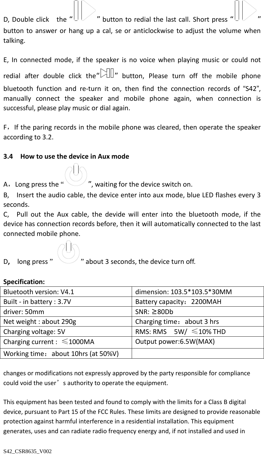 D, Double click   the “ ” button to redial the last call. Short press “ ” button to answer  or hang up a cal, se or anticlockwise to adjust the volume when talking.  E,  In connected mode,  if the speaker is no voice when playing music  or could not redial after double click the“ ” button,  Please turn off the mobile phone bluetooth function and re-turn it on, then find the connection records of “S42”, manually connect the speaker and mobile phone again,  when connection is   successful, please play music or dial again.  F，If the paring records in the mobile phone was cleared, then operate the speaker according to 3.2.    3.4  How to use the device in Aux mode A，Long press the “”, waiting for the device switch on. B,   Insert the audio cable, the device enter into aux mode, blue LED flashes every 3 seconds. C,  Pull out the Aux cable, the devide will enter into the bluetooth mode, if the device has connection records before, then it will automatically connected to the last connected mobile phone.   D,  long press ” ” about 3 seconds, the device turn off.    Specification: Bluetooth version: V4.1 dimension: 103.5*103.5*30MM Built - in battery : 3.7V   Battery capacity：2200MAH driver: 50mm   SNR: ≥80Db Net weight : about 290g Charging time：about 3 hrs Charging voltage: 5V   RMS: RMS  5W/ ≤10% THD Charging current :  ≤1000MA Output power:6.5W(MAX) Working time：about 10hrs (at 50%V)   changes or modifications not expressly approved by the party responsible for compliance could void the user’s authority to operate the equipment.   This equipment has been tested and found to comply with the limits for a Class B digital device, pursuant to Part 15 of the FCC Rules. These limits are designed to provide reasonable protection against harmful interference in a residential installation. This equipment generates, uses and can radiate radio frequency energy and, if not installed and used in S42_CSR8635_V002 