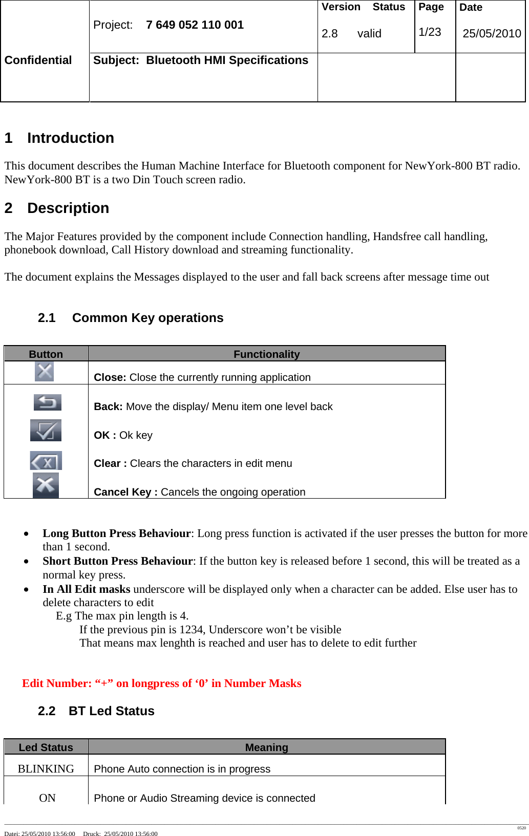 Project: 7 649 052 110 001 Version Status 2.8 valid Page 1/23 Date 25/05/2010 Confidential Subject: Bluetooth HMI Specifications ____________________________________________________________________________________________________________________________________________________________________ 0520 Datei: 25/05/2010 13:56:00 Druck: 25/05/2010 13:56:00 1 Introduction This document describes the Human Machine Interface for Bluetooth component for NewYork-800 BT radio. NewYork-800 BT is a two Din Touch screen radio. 2 Description The Major Features provided by the component include Connection handling, Handsfree call handling, phonebook download, Call History download and streaming functionality. The document explains the Messages displayed to the user and fall back screens after message time out 2.1 Common Key operations Button Functionality Close: Close the currently running application Back: Move the display/ Menu item one level back OK : Ok key Clear : Clears the characters in edit menu Cancel Key : Cancels the ongoing operation • Long Button Press Behaviour: Long press function is activated if the user presses the button for more than 1 second. • Short Button Press Behaviour: If the button key is released before 1 second, this will be treated as a normal key press. • In All Edit masks underscore will be displayed only when a character can be added. Else user has to delete characters to edit E.g The max pin length is 4. If the previous pin is 1234, Underscore won’t be visible That means max lenghth is reached and user has to delete to edit further Edit Number: “+” on longpress of ‘0’ in Number Masks 2.2 BT Led Status Led Status Meaning BLINKING Phone Auto connection is in progress ON Phone or Audio Streaming device is connected