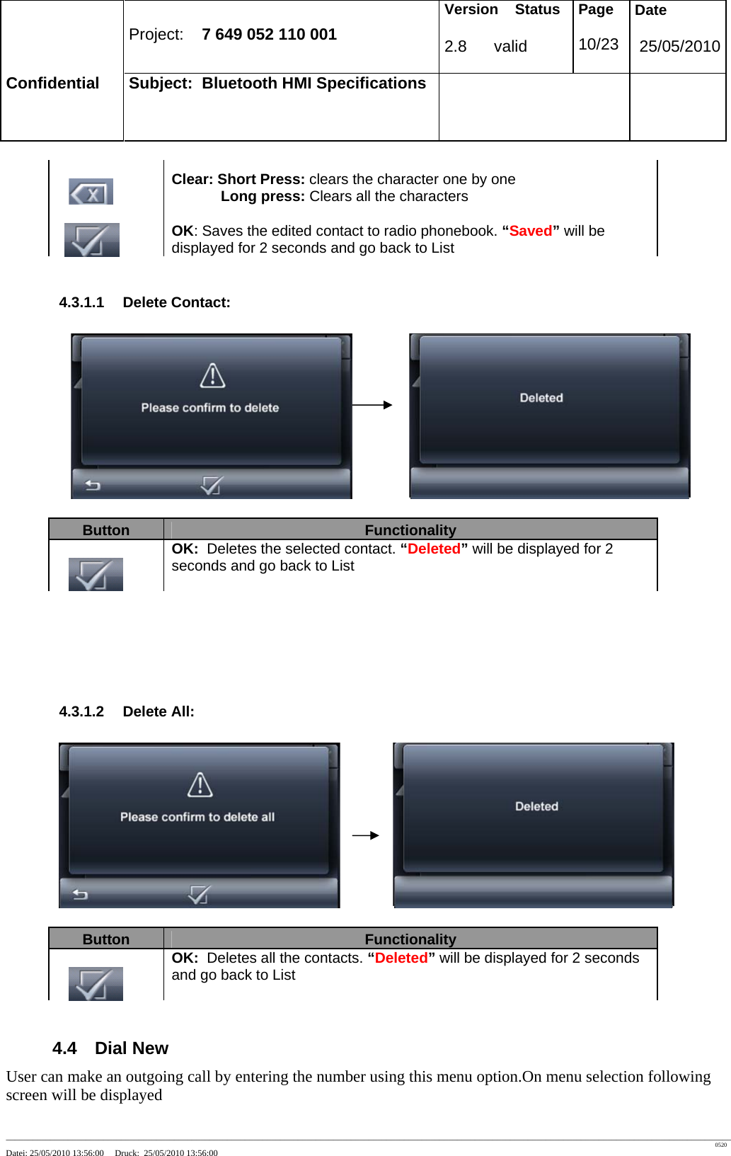 Project: 7 649 052 110 001 Version Status 2.8 valid Page 10/23 Date 25/05/2010 Confidential Subject: Bluetooth HMI Specifications ____________________________________________________________________________________________________________________________________________________________________ 0520 Datei: 25/05/2010 13:56:00 Druck: 25/05/2010 13:56:00 Clear: Short Press: clears the character one by one Long press: Clears all the characters OK: Saves the edited contact to radio phonebook. “Saved” will be displayed for 2 seconds and go back to List 4.3.1.1 Delete Contact: Button Functionality OK: Deletes the selected contact. “Deleted” will be displayed for 2 seconds and go back to List 4.3.1.2 Delete All: Button Functionality OK: Deletes all the contacts. “Deleted” will be displayed for 2 seconds and go back to List 4.4 Dial New User can make an outgoing call by entering the number using this menu option.On menu selection following screen will be displayed