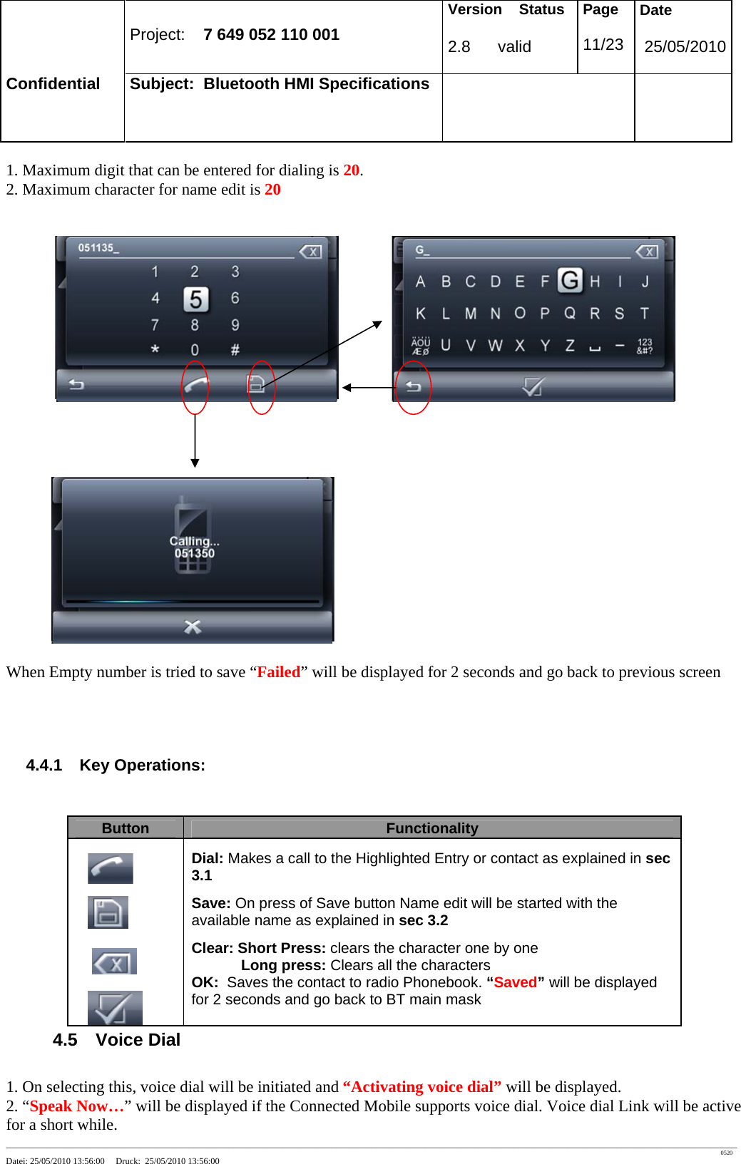 Project: 7 649 052 110 001 Version Status 2.8 valid Page 11/23 Date 25/05/2010 Confidential Subject: Bluetooth HMI Specifications ____________________________________________________________________________________________________________________________________________________________________ 0520 Datei: 25/05/2010 13:56:00 Druck: 25/05/2010 13:56:00 1. Maximum digit that can be entered for dialing is 20. 2. Maximum character for name edit is 20 When Empty number is tried to save “Failed” will be displayed for 2 seconds and go back to previous screen 4.4.1 Key Operations: 4.5 Voice Dial 1. On selecting this, voice dial will be initiated and “Activating voice dial” will be displayed. 2. “Speak Now…” will be displayed if the Connected Mobile supports voice dial. Voice dial Link will be active for a short while. Button Functionality Dial: Makes a call to the Highlighted Entry or contact as explained in sec 3.1 Save: On press of Save button Name edit will be started with the available name as explained in sec 3.2 Clear: Short Press: clears the character one by one Long press: Clears all the characters OK: Saves the contact to radio Phonebook. “Saved” will be displayed for 2 seconds and go back to BT main mask