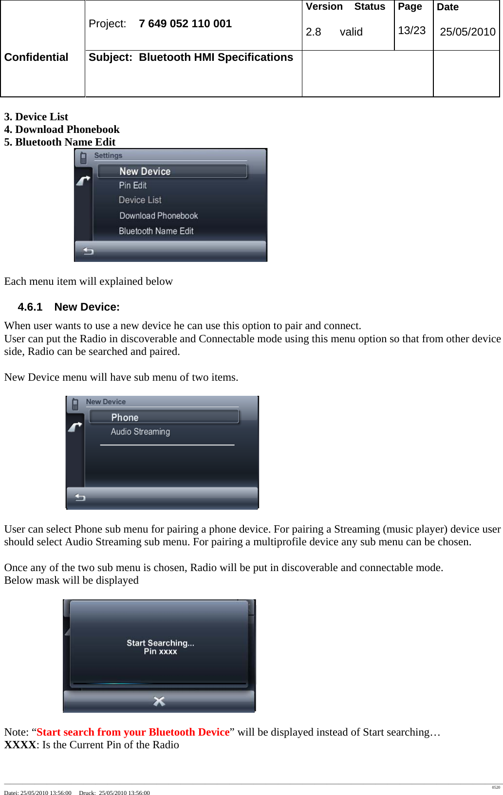 Project: 7 649 052 110 001 Version Status 2.8 valid Page 13/23 Date 25/05/2010 Confidential Subject: Bluetooth HMI Specifications ____________________________________________________________________________________________________________________________________________________________________ 0520 Datei: 25/05/2010 13:56:00 Druck: 25/05/2010 13:56:00 3. Device List 4. Download Phonebook 5. Bluetooth Name Edit Each menu item will explained below 4.6.1 New Device: When user wants to use a new device he can use this option to pair and connect. User can put the Radio in discoverable and Connectable mode using this menu option so that from other device side, Radio can be searched and paired. New Device menu will have sub menu of two items. User can select Phone sub menu for pairing a phone device. For pairing a Streaming (music player) device user should select Audio Streaming sub menu. For pairing a multiprofile device any sub menu can be chosen. Once any of the two sub menu is chosen, Radio will be put in discoverable and connectable mode. Below mask will be displayed Note: “Start search from your Bluetooth Device” will be displayed instead of Start searching… XXXX: Is the Current Pin of the Radio