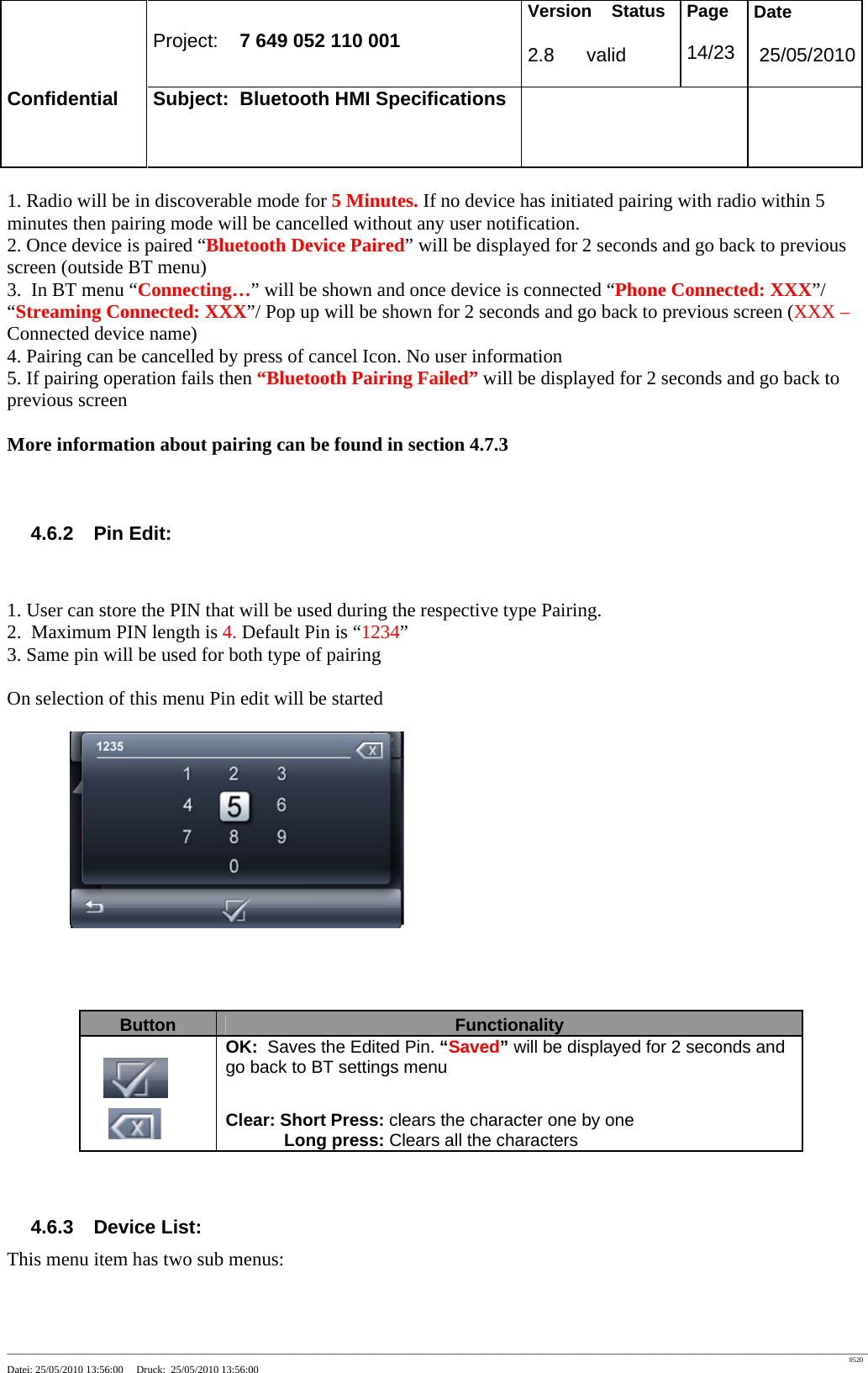 Project: 7 649 052 110 001 Version Status 2.8 valid Page 14/23 Date 25/05/2010 Confidential Subject: Bluetooth HMI Specifications ____________________________________________________________________________________________________________________________________________________________________ 0520 Datei: 25/05/2010 13:56:00 Druck: 25/05/2010 13:56:00 1. Radio will be in discoverable mode for 5 Minutes. If no device has initiated pairing with radio within 5 minutes then pairing mode will be cancelled without any user notification. 2. Once device is paired “Bluetooth Device Paired” will be displayed for 2 seconds and go back to previous screen (outside BT menu) 3. In BT menu “Connecting…” will be shown and once device is connected “Phone Connected: XXX”/ “Streaming Connected: XXX”/ Pop up will be shown for 2 seconds and go back to previous screen (XXX – Connected device name) 4. Pairing can be cancelled by press of cancel Icon. No user information 5. If pairing operation fails then “Bluetooth Pairing Failed” will be displayed for 2 seconds and go back to previous screen More information about pairing can be found in section 4.7.3 4.6.2 Pin Edit: 1. User can store the PIN that will be used during the respective type Pairing. 2. Maximum PIN length is 4. Default Pin is “1234” 3. Same pin will be used for both type of pairing On selection of this menu Pin edit will be started 4.6.3 Device List: This menu item has two sub menus: Button Functionality OK: Saves the Edited Pin. “Saved” will be displayed for 2 seconds and go back to BT settings menu Clear: Short Press: clears the character one by one Long press: Clears all the characters