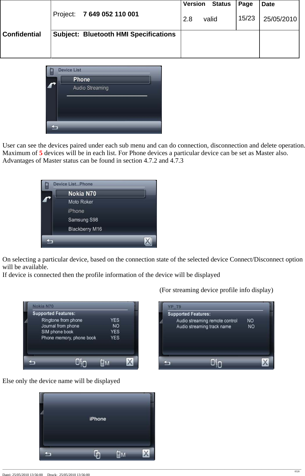 Project: 7 649 052 110 001 Version Status 2.8 valid Page 15/23 Date 25/05/2010 Confidential Subject: Bluetooth HMI Specifications ____________________________________________________________________________________________________________________________________________________________________ 0520 Datei: 25/05/2010 13:56:00 Druck: 25/05/2010 13:56:00 User can see the devices paired under each sub menu and can do connection, disconnection and delete operation. Maximum of 5 devices will be in each list. For Phone devices a particular device can be set as Master also. Advantages of Master status can be found in section 4.7.2 and 4.7.3 On selecting a particular device, based on the connection state of the selected device Connect/Disconnect option will be available. If device is connected then the profile information of the device will be displayed (For streaming device profile info display) Else only the device name will be displayed