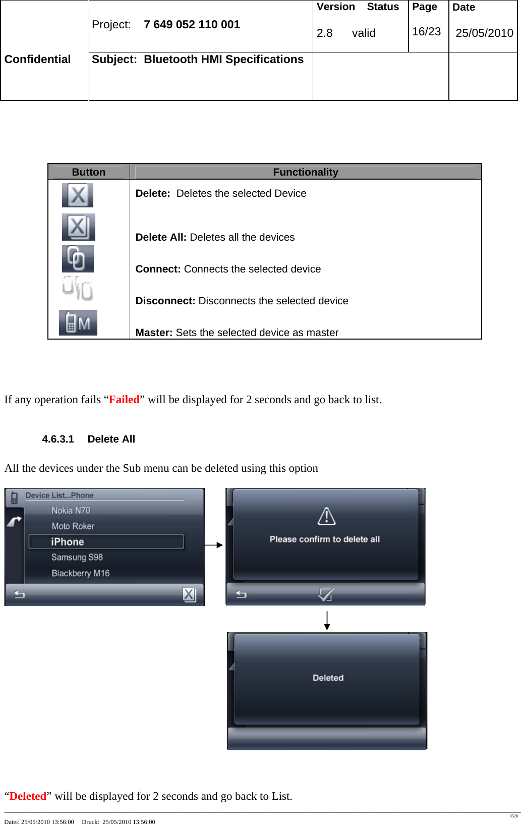 Project: 7 649 052 110 001 Version Status 2.8 valid Page 16/23 Date 25/05/2010 Confidential Subject: Bluetooth HMI Specifications ____________________________________________________________________________________________________________________________________________________________________ 0520 Datei: 25/05/2010 13:56:00 Druck: 25/05/2010 13:56:00 If any operation fails “Failed” will be displayed for 2 seconds and go back to list. 4.6.3.1 Delete All All the devices under the Sub menu can be deleted using this option “Deleted” will be displayed for 2 seconds and go back to List. Button Functionality Delete: Deletes the selected Device Delete All: Deletes all the devices Connect: Connects the selected device Disconnect: Disconnects the selected device Master: Sets the selected device as master Disconnect