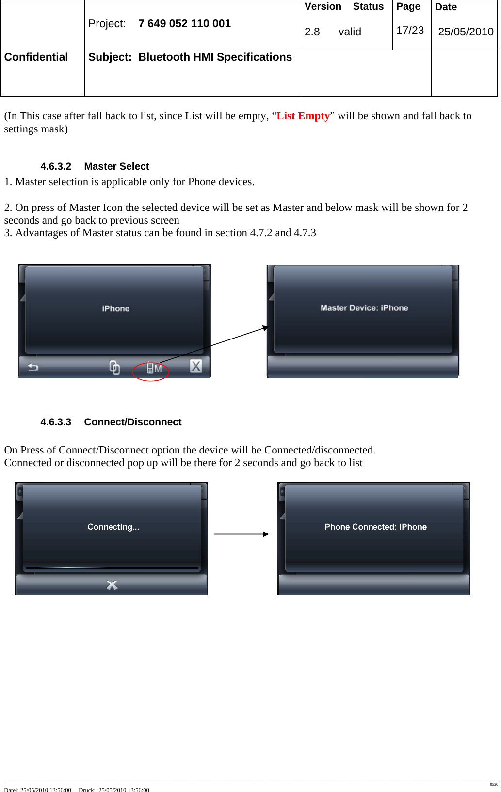 Project: 7 649 052 110 001 Version Status 2.8 valid Page 17/23 Date 25/05/2010 Confidential Subject: Bluetooth HMI Specifications ____________________________________________________________________________________________________________________________________________________________________ 0520 Datei: 25/05/2010 13:56:00 Druck: 25/05/2010 13:56:00 (In This case after fall back to list, since List will be empty, “List Empty” will be shown and fall back to settings mask) 4.6.3.2 Master Select 1. Master selection is applicable only for Phone devices. 2. On press of Master Icon the selected device will be set as Master and below mask will be shown for 2 seconds and go back to previous screen 3. Advantages of Master status can be found in section 4.7.2 and 4.7.3 4.6.3.3 Connect/Disconnect On Press of Connect/Disconnect option the device will be Connected/disconnected. Connected or disconnected pop up will be there for 2 seconds and go back to list