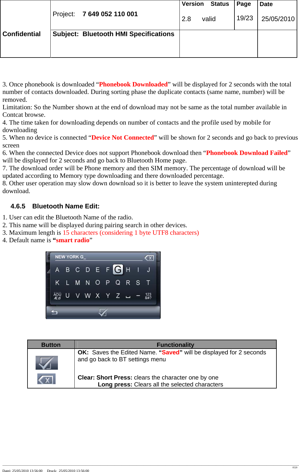 Project: 7 649 052 110 001 Version Status 2.8 valid Page 19/23 Date 25/05/2010 Confidential Subject: Bluetooth HMI Specifications ____________________________________________________________________________________________________________________________________________________________________ 0520 Datei: 25/05/2010 13:56:00 Druck: 25/05/2010 13:56:00 3. Once phonebook is downloaded “Phonebook Downloaded” will be displayed for 2 seconds with the total number of contacts downloaded. During sorting phase the duplicate contacts (same name, number) will be removed. Limitation: So the Number shown at the end of download may not be same as the total number available in Contcat browse. 4. The time taken for downloading depends on number of contacts and the profile used by mobile for downloading 5. When no device is connected “Device Not Connected” will be shown for 2 seconds and go back to previous screen 6. When the connected Device does not support Phonebook download then “Phonebook Download Failed” will be displayed for 2 seconds and go back to Bluetooth Home page. 7. The download order will be Phone memory and then SIM memory. The percentage of download will be updated according to Memory type downloading and there downloaded percentage. 8. Other user operation may slow down download so it is better to leave the system uninterepted during download. 4.6.5 Bluetooth Name Edit: 1. User can edit the Bluetooth Name of the radio. 2. This name will be displayed during pairing search in other devices. 3. Maximum length is 15 characters (considering 1 byte UTF8 characters) 4. Default name is “smart radio” Button Functionality OK: Saves the Edited Name. “Saved” will be displayed for 2 seconds and go back to BT settings menu Clear: Short Press: clears the character one by one Long press: Clears all the selected characters