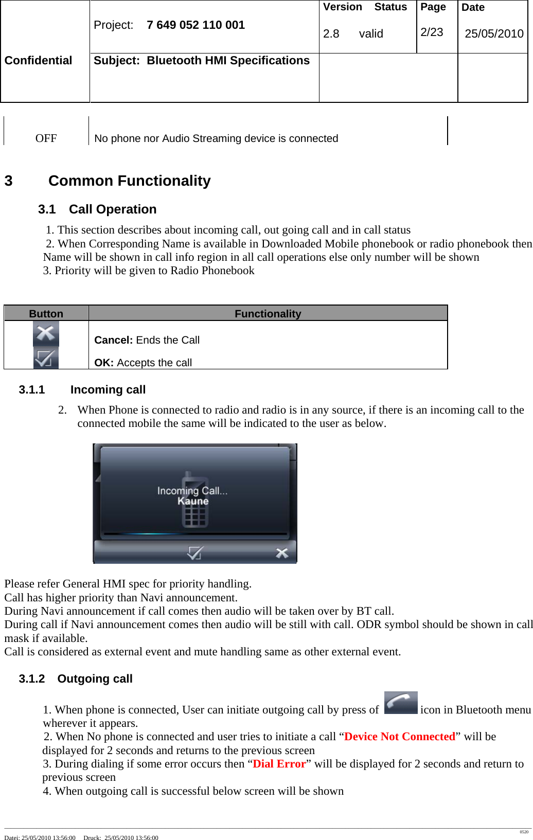 Project: 7 649 052 110 001 Version Status 2.8 valid Page 2/23 Date 25/05/2010 Confidential Subject: Bluetooth HMI Specifications ____________________________________________________________________________________________________________________________________________________________________ 0520 Datei: 25/05/2010 13:56:00 Druck: 25/05/2010 13:56:00 OFF No phone nor Audio Streaming device is connected 3 Common Functionality 3.1 Call Operation 1. This section describes about incoming call, out going call and in call status 2. When Corresponding Name is available in Downloaded Mobile phonebook or radio phonebook then Name will be shown in call info region in all call operations else only number will be shown 3. Priority will be given to Radio Phonebook Button Functionality Cancel: Ends the Call OK: Accepts the call 3.1.1 Incoming call 2. When Phone is connected to radio and radio is in any source, if there is an incoming call to the connected mobile the same will be indicated to the user as below. Please refer General HMI spec for priority handling. Call has higher priority than Navi announcement. During Navi announcement if call comes then audio will be taken over by BT call. During call if Navi announcement comes then audio will be still with call. ODR symbol should be shown in call mask if available. Call is considered as external event and mute handling same as other external event. 3.1.2 Outgoing call 1. When phone is connected, User can initiate outgoing call by press of icon in Bluetooth menu wherever it appears. 2. When No phone is connected and user tries to initiate a call “Device Not Connected” will be displayed for 2 seconds and returns to the previous screen 3. During dialing if some error occurs then “Dial Error” will be displayed for 2 seconds and return to previous screen 4. When outgoing call is successful below screen will be shown