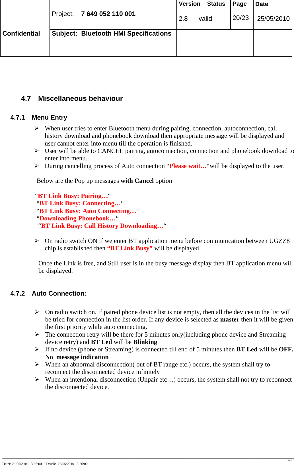 Project: 7 649 052 110 001 Version Status 2.8 valid Page 20/23 Date 25/05/2010 Confidential Subject: Bluetooth HMI Specifications ____________________________________________________________________________________________________________________________________________________________________ 0520 Datei: 25/05/2010 13:56:00 Druck: 25/05/2010 13:56:00 4.7 Miscellaneous behaviour 4.7.1 Menu Entry ¾ When user tries to enter Bluetooth menu during pairing, connection, autoconnection, call history download and phonebook download then appropriate message will be displayed and user cannot enter into menu till the operation is finished. ¾ User will be able to CANCEL pairing, autoconnection, connection and phonebook download to enter into menu. ¾ During cancelling process of Auto connection “Please wait…“will be displayed to the user. Below are the Pop up messages with Cancel option “BT Link Busy: Pairing…“ “BT Link Busy: Connecting…“ “BT Link Busy: Auto Connecting…“ “Downloading Phonebook…“ “BT Link Busy: Call History Downloading…“ ¾ On radio switch ON if we enter BT application menu before communication between UGZZ8 chip is established then “BT Link Busy” will be displayed Once the Link is free, and Still user is in the busy message display then BT application menu will be displayed. 4.7.2 Auto Connection: ¾ On radio switch on, if paired phone device list is not empty, then all the devices in the list will be tried for connection in the list order. If any device is selected as master then it will be given the first priority while auto connecting. ¾ The connection retry will be there for 5 minutes only(including phone device and Streaming device retry) and BT Led will be Blinking ¾ If no device (phone or Streaming) is connected till end of 5 minutes then BT Led will be OFF. No message indication ¾ When an abnormal disconnection( out of BT range etc.) occurs, the system shall try to reconnect the disconnected device infinitely ¾ When an intentional disconnection (Unpair etc…) occurs, the system shall not try to reconnect the disconnected device.