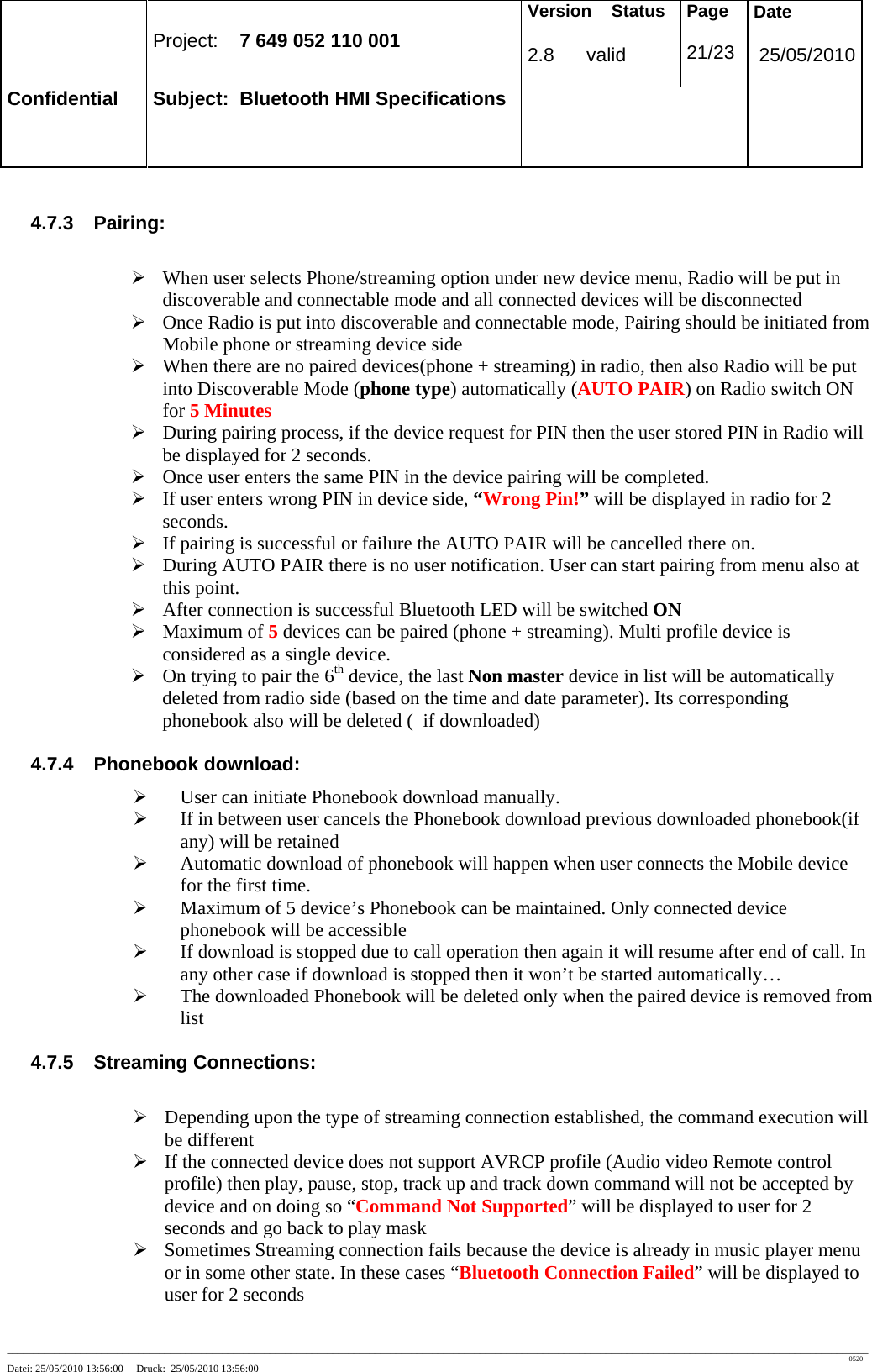 Project: 7 649 052 110 001 Version Status 2.8 valid Page 21/23 Date 25/05/2010 Confidential Subject: Bluetooth HMI Specifications ____________________________________________________________________________________________________________________________________________________________________ 0520 Datei: 25/05/2010 13:56:00 Druck: 25/05/2010 13:56:00 4.7.3 Pairing: ¾ When user selects Phone/streaming option under new device menu, Radio will be put in discoverable and connectable mode and all connected devices will be disconnected ¾ Once Radio is put into discoverable and connectable mode, Pairing should be initiated from Mobile phone or streaming device side ¾ When there are no paired devices(phone + streaming) in radio, then also Radio will be put into Discoverable Mode (phone type) automatically (AUTO PAIR) on Radio switch ON for 5 Minutes ¾ During pairing process, if the device request for PIN then the user stored PIN in Radio will be displayed for 2 seconds. ¾ Once user enters the same PIN in the device pairing will be completed. ¾ If user enters wrong PIN in device side, “Wrong Pin!” will be displayed in radio for 2 seconds. ¾ If pairing is successful or failure the AUTO PAIR will be cancelled there on. ¾ During AUTO PAIR there is no user notification. User can start pairing from menu also at this point. ¾ After connection is successful Bluetooth LED will be switched ON ¾ Maximum of 5 devices can be paired (phone + streaming). Multi profile device is considered as a single device. ¾ On trying to pair the 6th device, the last Non master device in list will be automatically deleted from radio side (based on the time and date parameter). Its corresponding phonebook also will be deleted ( if downloaded) 4.7.4 Phonebook download: ¾ User can initiate Phonebook download manually. ¾ If in between user cancels the Phonebook download previous downloaded phonebook(if any) will be retained ¾ Automatic download of phonebook will happen when user connects the Mobile device for the first time. ¾ Maximum of 5 device’s Phonebook can be maintained. Only connected device phonebook will be accessible ¾ If download is stopped due to call operation then again it will resume after end of call. In any other case if download is stopped then it won’t be started automatically… ¾ The downloaded Phonebook will be deleted only when the paired device is removed from list 4.7.5 Streaming Connections: ¾ Depending upon the type of streaming connection established, the command execution will be different ¾ If the connected device does not support AVRCP profile (Audio video Remote control profile) then play, pause, stop, track up and track down command will not be accepted by device and on doing so “Command Not Supported” will be displayed to user for 2 seconds and go back to play mask ¾ Sometimes Streaming connection fails because the device is already in music player menu or in some other state. In these cases “Bluetooth Connection Failed” will be displayed to user for 2 seconds