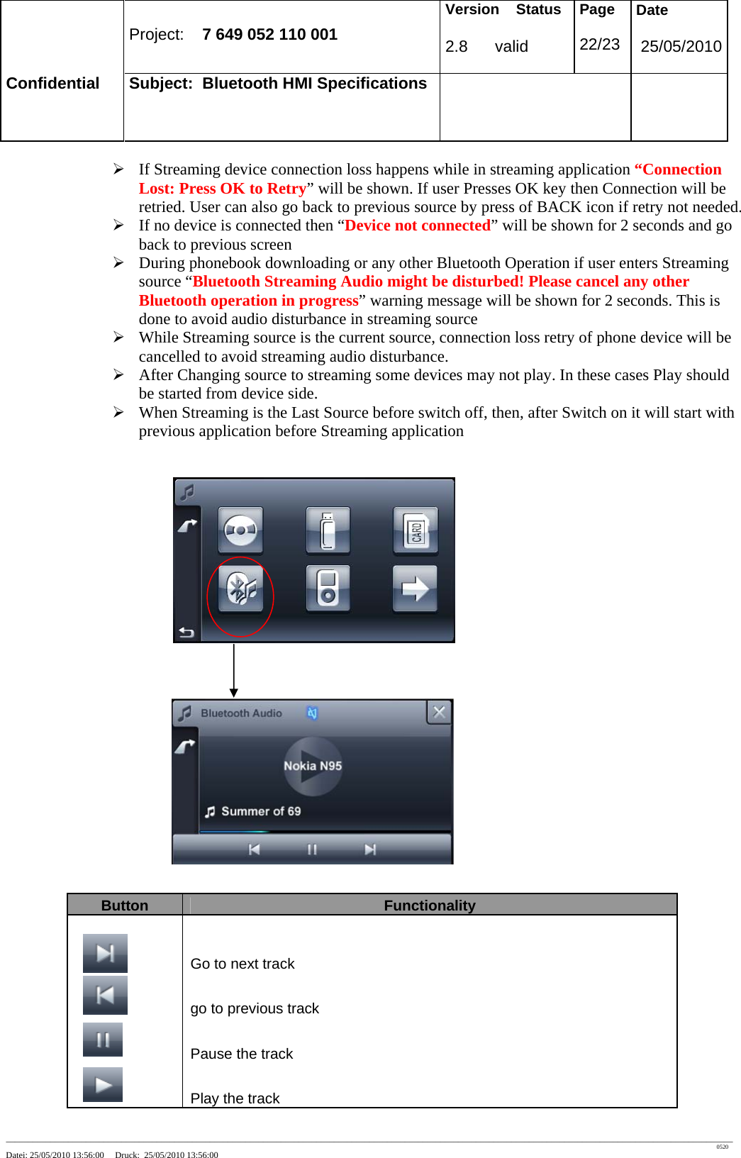 Project: 7 649 052 110 001 Version Status 2.8 valid Page 22/23 Date 25/05/2010 Confidential Subject: Bluetooth HMI Specifications ____________________________________________________________________________________________________________________________________________________________________ 0520 Datei: 25/05/2010 13:56:00 Druck: 25/05/2010 13:56:00 ¾ If Streaming device connection loss happens while in streaming application “Connection Lost: Press OK to Retry” will be shown. If user Presses OK key then Connection will be retried. User can also go back to previous source by press of BACK icon if retry not needed. ¾ If no device is connected then “Device not connected” will be shown for 2 seconds and go back to previous screen ¾ During phonebook downloading or any other Bluetooth Operation if user enters Streaming source “Bluetooth Streaming Audio might be disturbed! Please cancel any other Bluetooth operation in progress” warning message will be shown for 2 seconds. This is done to avoid audio disturbance in streaming source ¾ While Streaming source is the current source, connection loss retry of phone device will be cancelled to avoid streaming audio disturbance. ¾ After Changing source to streaming some devices may not play. In these cases Play should be started from device side. ¾ When Streaming is the Last Source before switch off, then, after Switch on it will start with previous application before Streaming application Button Functionality Go to next track go to previous track Pause the track Play the track