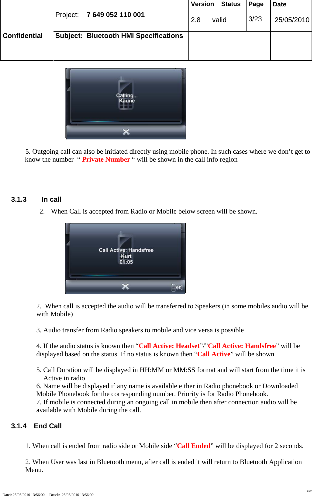 Project: 7 649 052 110 001 Version Status 2.8 valid Page 3/23 Date 25/05/2010 Confidential Subject: Bluetooth HMI Specifications ____________________________________________________________________________________________________________________________________________________________________ 0520 Datei: 25/05/2010 13:56:00 Druck: 25/05/2010 13:56:00 5. Outgoing call can also be initiated directly using mobile phone. In such cases where we don’t get to know the number “ Private Number “ will be shown in the call info region 3.1.3 In call 2. When Call is accepted from Radio or Mobile below screen will be shown. 2. When call is accepted the audio will be transferred to Speakers (in some mobiles audio will be with Mobile) 3. Audio transfer from Radio speakers to mobile and vice versa is possible 4. If the audio status is known then “Call Active: Headset”/”Call Active: Handsfree” will be displayed based on the status. If no status is known then “Call Active” will be shown 5. Call Duration will be displayed in HH:MM or MM:SS format and will start from the time it is Active in radio 6. Name will be displayed if any name is available either in Radio phonebook or Downloaded Mobile Phonebook for the corresponding number. Priority is for Radio Phonebook. 7. If mobile is connected during an ongoing call in mobile then after connection audio will be available with Mobile during the call. 3.1.4 End Call 1. When call is ended from radio side or Mobile side “Call Ended” will be displayed for 2 seconds. 2. When User was last in Bluetooth menu, after call is ended it will return to Bluetooth Application Menu.