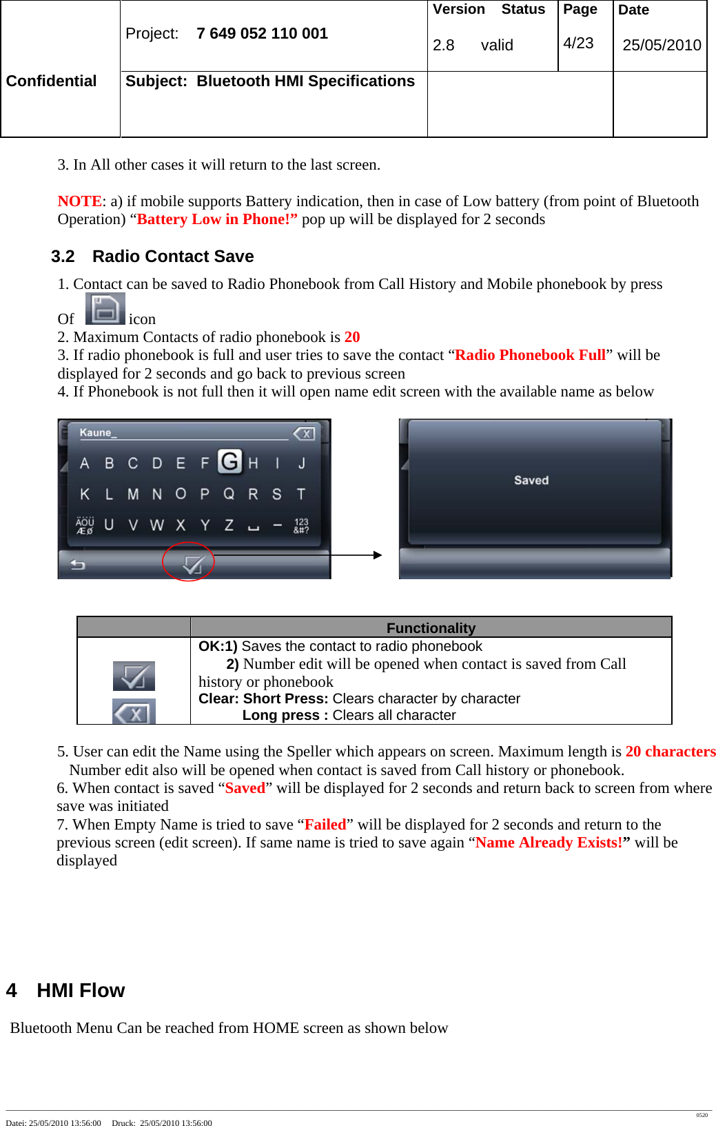 Project: 7 649 052 110 001 Version Status 2.8 valid Page 4/23 Date 25/05/2010 Confidential Subject: Bluetooth HMI Specifications ____________________________________________________________________________________________________________________________________________________________________ 0520 Datei: 25/05/2010 13:56:00 Druck: 25/05/2010 13:56:00 3. In All other cases it will return to the last screen. NOTE: a) if mobile supports Battery indication, then in case of Low battery (from point of Bluetooth Operation) “Battery Low in Phone!” pop up will be displayed for 2 seconds 3.2 Radio Contact Save 1. Contact can be saved to Radio Phonebook from Call History and Mobile phonebook by press Of icon 2. Maximum Contacts of radio phonebook is 20 3. If radio phonebook is full and user tries to save the contact “Radio Phonebook Full” will be displayed for 2 seconds and go back to previous screen 4. If Phonebook is not full then it will open name edit screen with the available name as below Functionality OK:1) Saves the contact to radio phonebook 2) Number edit will be opened when contact is saved from Call history or phonebook Clear: Short Press: Clears character by character Long press : Clears all character 5. User can edit the Name using the Speller which appears on screen. Maximum length is 20 characters Number edit also will be opened when contact is saved from Call history or phonebook. 6. When contact is saved “Saved” will be displayed for 2 seconds and return back to screen from where save was initiated 7. When Empty Name is tried to save “Failed” will be displayed for 2 seconds and return to the previous screen (edit screen). If same name is tried to save again “Name Already Exists!” will be displayed 4 HMI Flow Bluetooth Menu Can be reached from HOME screen as shown below