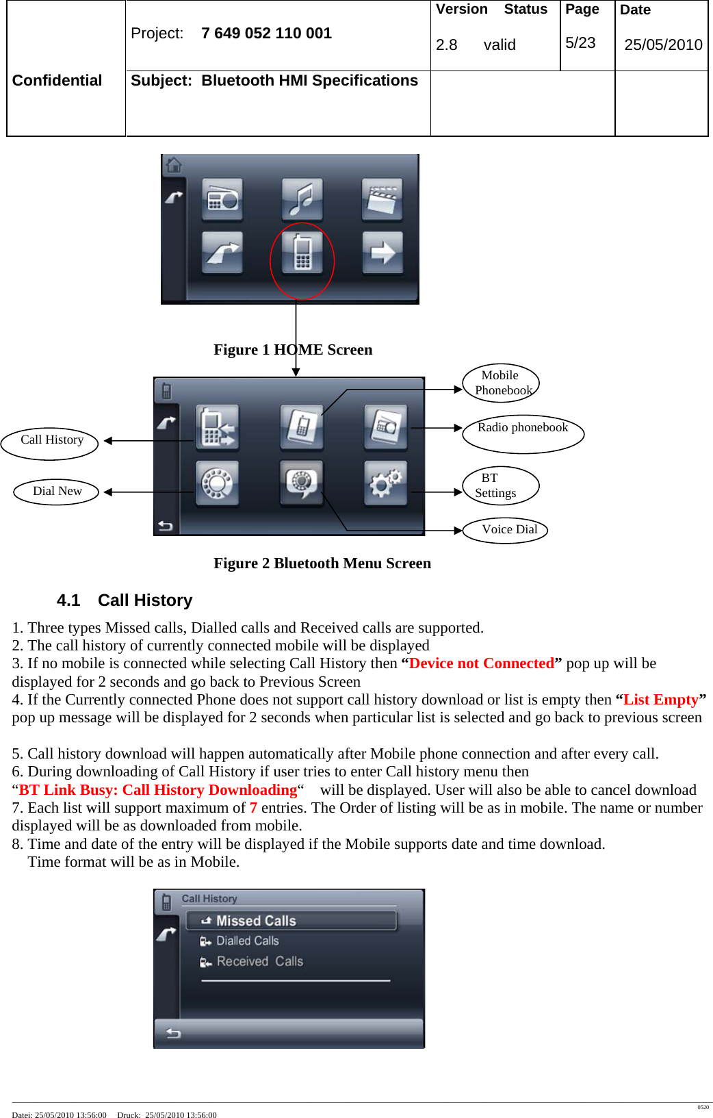 Project: 7 649 052 110 001 Version Status 2.8 valid Page 5/23 Date 25/05/2010 Confidential Subject: Bluetooth HMI Specifications ____________________________________________________________________________________________________________________________________________________________________ 0520 Datei: 25/05/2010 13:56:00 Druck: 25/05/2010 13:56:00 Figure 1 HOME Screen Figure 2 Bluetooth Menu Screen 4.1 Call History 1. Three types Missed calls, Dialled calls and Received calls are supported. 2. The call history of currently connected mobile will be displayed 3. If no mobile is connected while selecting Call History then “Device not Connected” pop up will be displayed for 2 seconds and go back to Previous Screen 4. If the Currently connected Phone does not support call history download or list is empty then “List Empty” pop up message will be displayed for 2 seconds when particular list is selected and go back to previous screen 5. Call history download will happen automatically after Mobile phone connection and after every call. 6. During downloading of Call History if user tries to enter Call history menu then “BT Link Busy: Call History Downloading“ will be displayed. User will also be able to cancel download 7. Each list will support maximum of 7 entries. The Order of listing will be as in mobile. The name or number displayed will be as downloaded from mobile. 8. Time and date of the entry will be displayed if the Mobile supports date and time download. Time format will be as in Mobile. Mobile Phonebook Radio phonebook BT Settings Voice Dial Call History Dial New