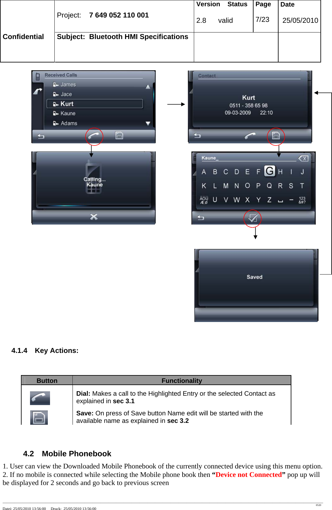 Project: 7 649 052 110 001 Version Status 2.8 valid Page 7/23 Date 25/05/2010 Confidential Subject: Bluetooth HMI Specifications ____________________________________________________________________________________________________________________________________________________________________ 0520 Datei: 25/05/2010 13:56:00 Druck: 25/05/2010 13:56:00 4.1.4 Key Actions: Button Functionality Dial: Makes a call to the Highlighted Entry or the selected Contact as explained in sec 3.1 Save: On press of Save button Name edit will be started with the available name as explained in sec 3.2 4.2 Mobile Phonebook 1. User can view the Downloaded Mobile Phonebook of the currently connected device using this menu option. 2. If no mobile is connected while selecting the Mobile phone book then “Device not Connected” pop up will be displayed for 2 seconds and go back to previous screen