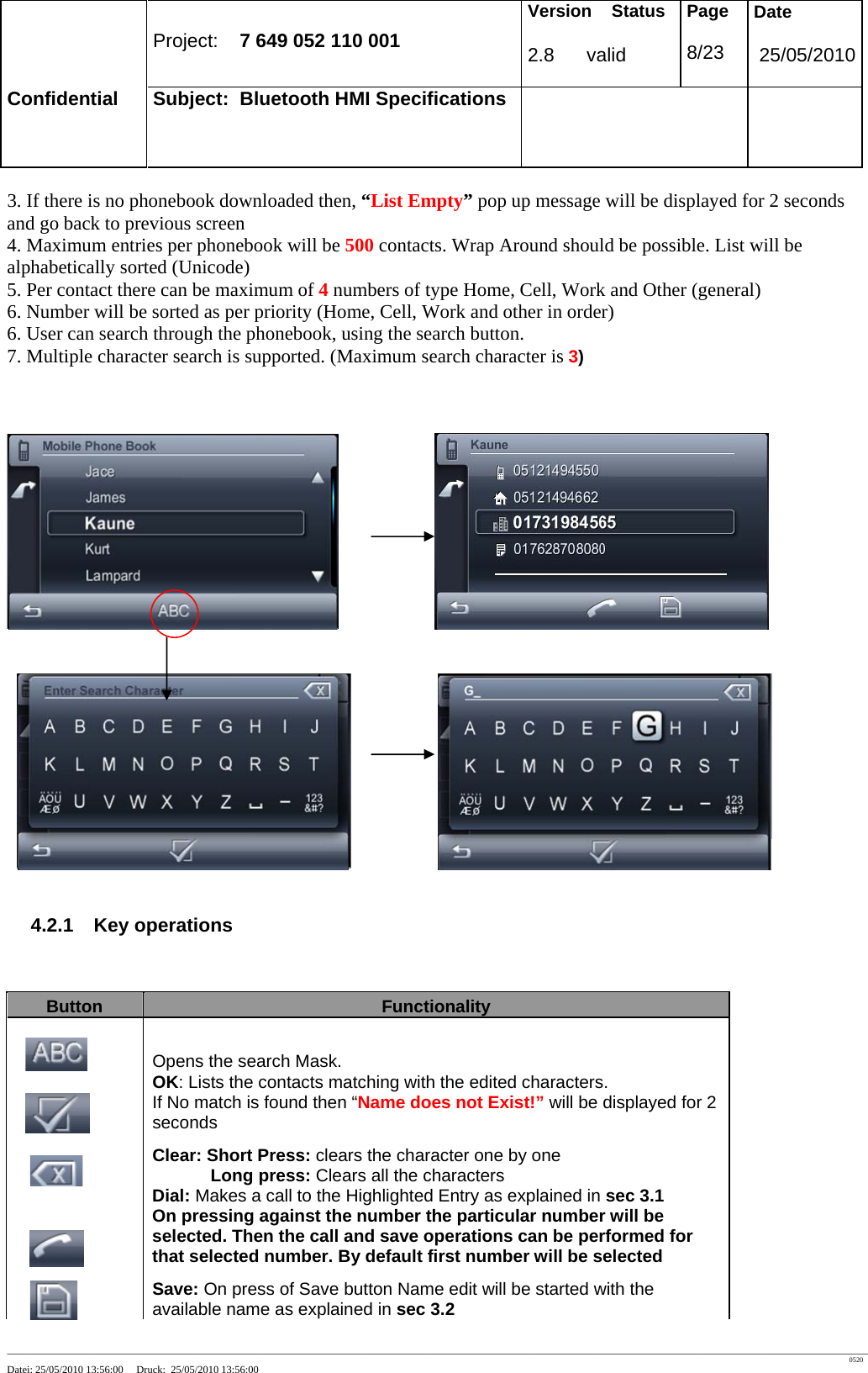 Project: 7 649 052 110 001 Version Status 2.8 valid Page 8/23 Date 25/05/2010 Confidential Subject: Bluetooth HMI Specifications ____________________________________________________________________________________________________________________________________________________________________ 0520 Datei: 25/05/2010 13:56:00 Druck: 25/05/2010 13:56:00 3. If there is no phonebook downloaded then, “List Empty” pop up message will be displayed for 2 seconds and go back to previous screen 4. Maximum entries per phonebook will be 500 contacts. Wrap Around should be possible. List will be alphabetically sorted (Unicode) 5. Per contact there can be maximum of 4 numbers of type Home, Cell, Work and Other (general) 6. Number will be sorted as per priority (Home, Cell, Work and other in order) 6. User can search through the phonebook, using the search button. 7. Multiple character search is supported. (Maximum search character is 3) 4.2.1 Key operations Button Functionality Opens the search Mask. OK: Lists the contacts matching with the edited characters. If No match is found then “Name does not Exist!” will be displayed for 2 seconds Clear: Short Press: clears the character one by one Long press: Clears all the characters Dial: Makes a call to the Highlighted Entry as explained in sec 3.1 On pressing against the number the particular number will be selected. Then the call and save operations can be performed for that selected number. By default first number will be selected Save: On press of Save button Name edit will be started with the available name as explained in sec 3.2