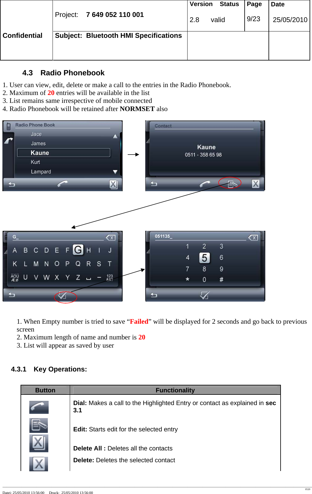 Project: 7 649 052 110 001 Version Status 2.8 valid Page 9/23 Date 25/05/2010 Confidential Subject: Bluetooth HMI Specifications ____________________________________________________________________________________________________________________________________________________________________ 0520 Datei: 25/05/2010 13:56:00 Druck: 25/05/2010 13:56:00 4.3 Radio Phonebook 1. User can view, edit, delete or make a call to the entries in the Radio Phonebook. 2. Maximum of 20 entries will be available in the list 3. List remains same irrespective of mobile connected 4. Radio Phonebook will be retained after NORMSET also 1. When Empty number is tried to save “Failed” will be displayed for 2 seconds and go back to previous screen 2. Maximum length of name and number is 20 3. List will appear as saved by user 4.3.1 Key Operations: Button Functionality Dial: Makes a call to the Highlighted Entry or contact as explained in sec 3.1 Edit: Starts edit for the selected entry Delete All : Deletes all the contacts Delete: Deletes the selected contact