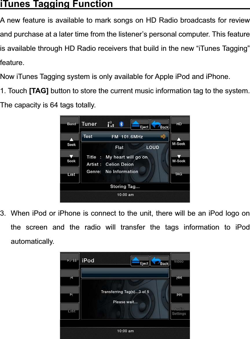 iTunes Tagging Function                             A new feature is available to mark songs on HD Radio broadcasts for review and purchase at a later time from the listener&rsquo;s personal computer. This feature is available through HD Radio receivers that build in the new &ldquo;iTunes Tagging&rdquo; feature.Now iTunes Tagging system is only available for Apple iPod and iPhone. 1. Touch [TAG] button to store the current music information tag to the system. The capacity is 64 tags totally. 3.  When iPod or iPhone is connect to the unit, there will be an iPod logo on the screen and the radio will transfer the tags information to iPod automatically. 