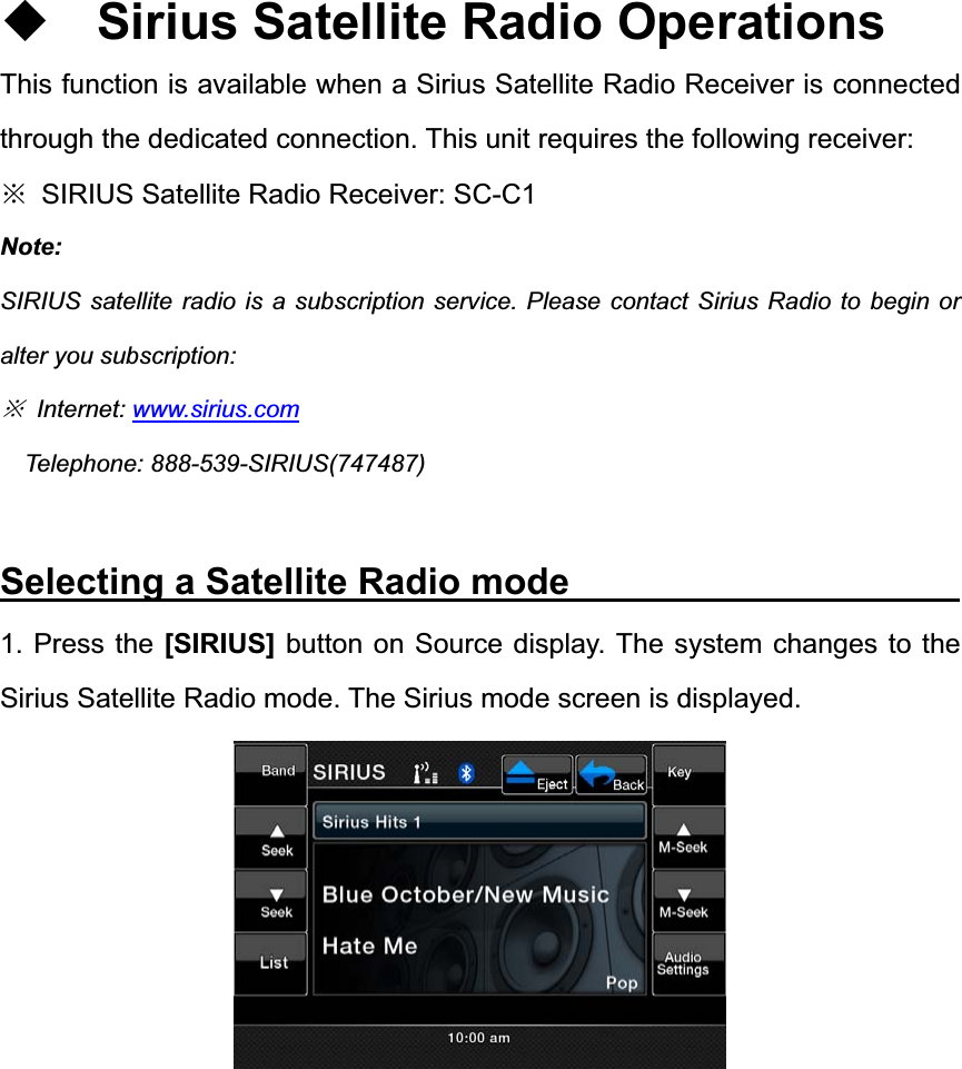 Sirius Satellite Radio Operations This function is available when a Sirius Satellite Radio Receiver is connected through the dedicated connection. This unit requires the following receiver: ĆSIRIUS Satellite Radio Receiver: SC-C1 Note:SIRIUS satellite radio is a subscription service. Please contact Sirius Radio to begin or alter you subscription: Ć Internet: www.sirius.comTelephone: 888-539-SIRIUS(747487) Selecting a Satellite Radio mode                     1. Press the [SIRIUS] button on Source display. The system changes to the Sirius Satellite Radio mode. The Sirius mode screen is displayed. 