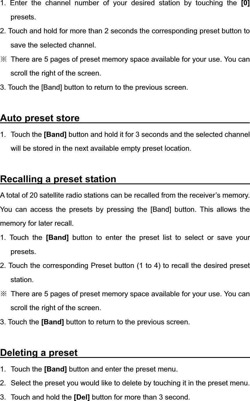1. Enter the channel number of your desired station by touching the [0] presets. 2. Touch and hold for more than 2 seconds the corresponding preset button to save the selected channel. ĆThere are 5 pages of preset memory space available for your use. You can scroll the right of the screen. 3. Touch the [Band] button to return to the previous screen. Auto preset store               1. Touch the [Band] button and hold it for 3 seconds and the selected channel will be stored in the next available empty preset location. Recalling a preset station              A total of 20 satellite radio stations can be recalled from the receiver&rsquo;s memory. You can access the presets by pressing the [Band] button. This allows the memory for later recall. 1. Touch the [Band] button to enter the preset list to select or save your presets. 2. Touch the corresponding Preset button (1 to 4) to recall the desired preset station. ĆThere are 5 pages of preset memory space available for your use. You can scroll the right of the screen. 3. Touch the [Band] button to return to the previous screen. Deleting a preset                 1. Touch the [Band] button and enter the preset menu. 2.  Select the preset you would like to delete by touching it in the preset menu. 3.  Touch and hold the [Del] button for more than 3 second. 