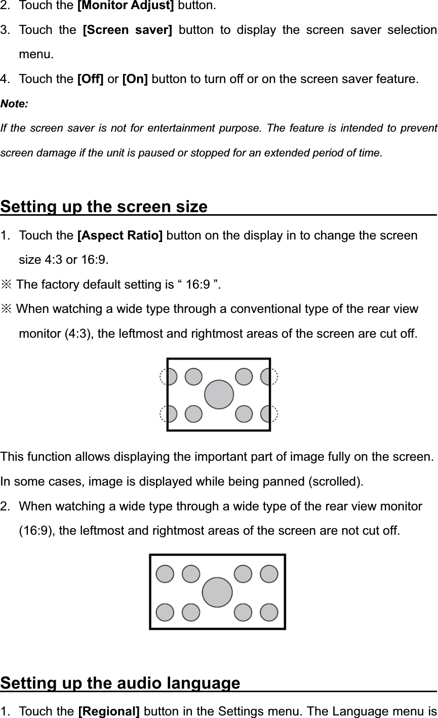 2. Touch the [Monitor Adjust] button. 3. Touch the [Screen saver] button to display the screen saver selection menu.4. Touch the [Off] or [On] button to turn off or on the screen saver feature. Note:If the screen saver is not for entertainment purpose. The feature is intended to prevent screen damage if the unit is paused or stopped for an extended period of time. Setting up the screen size            1. Touch the [Aspect Ratio] button on the display in to change the screen size 4:3 or 16:9. Ć The factory default setting is &ldquo; 16:9 &rdquo;. Ć When watching a wide type through a conventional type of the rear view monitor (4:3), the leftmost and rightmost areas of the screen are cut off. This function allows displaying the important part of image fully on the screen. In some cases, image is displayed while being panned (scrolled). 2.  When watching a wide type through a wide type of the rear view monitor (16:9), the leftmost and rightmost areas of the screen are not cut off. Setting up the audio language           1. Touch the [Regional] button in the Settings menu. The Language menu is 