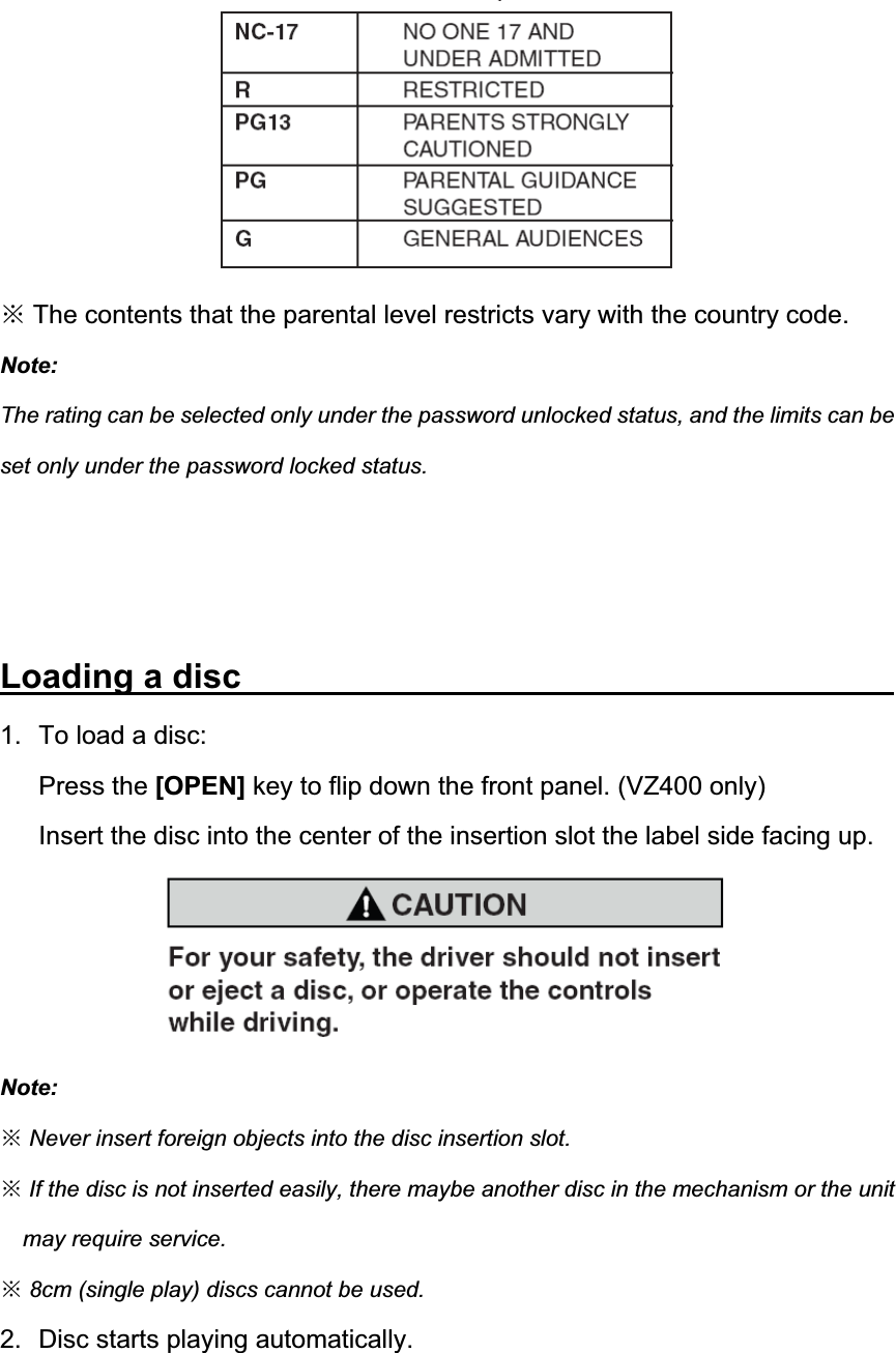 Ć The contents that the parental level restricts vary with the country code. Note:The rating can be selected only under the password unlocked status, and the limits can be set only under the password locked status. Loading a disc                1.  To load a disc:   Press the [OPEN] key to flip down the front panel. (VZ400 only) Insert the disc into the center of the insertion slot the label side facing up. Note:ĆNever insert foreign objects into the disc insertion slot. ĆIf the disc is not inserted easily, there maybe another disc in the mechanism or the unit may require service. Ć8cm (single play) discs cannot be used.2.  Disc starts playing automatically. 