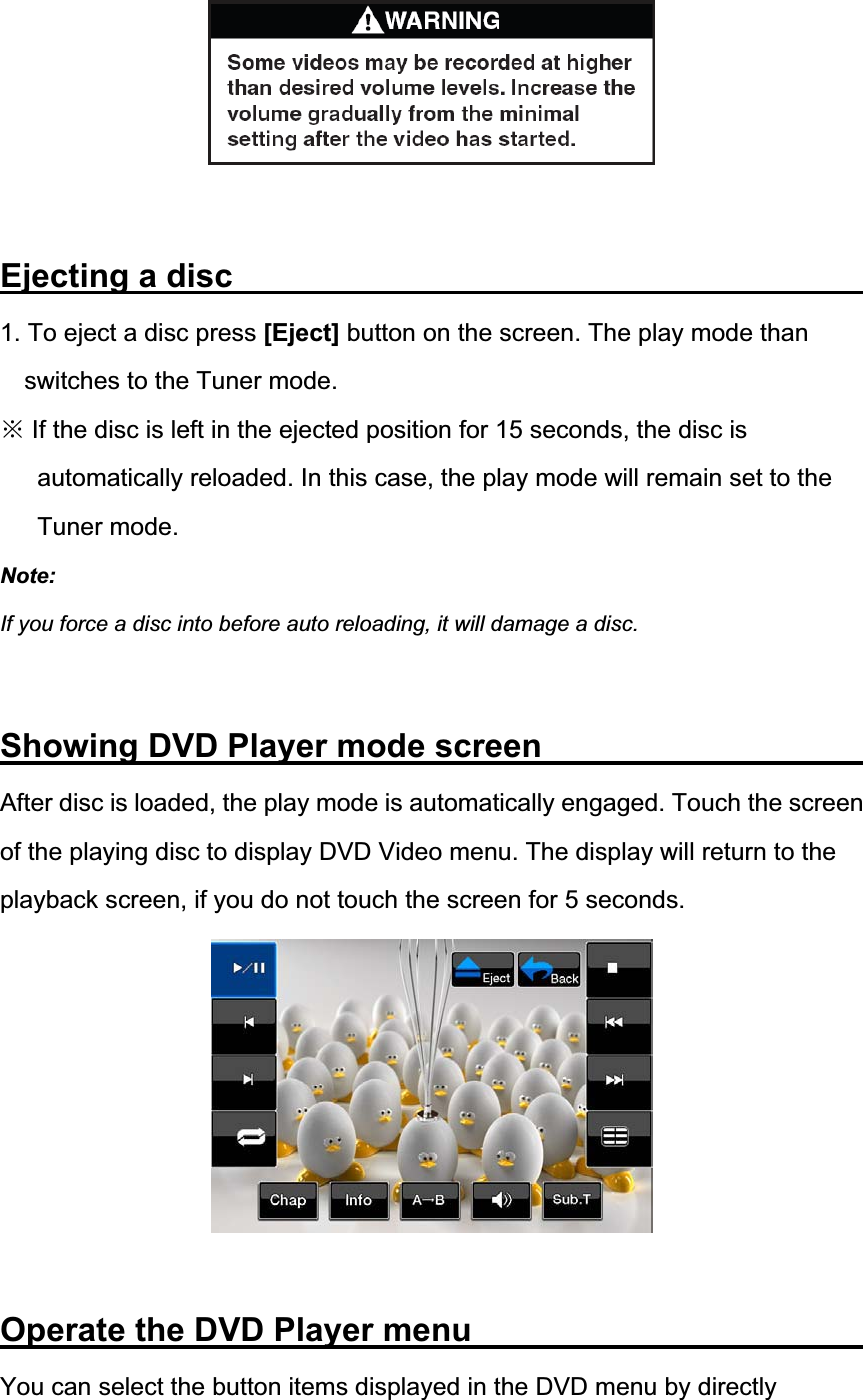Ejecting a disc                1. To eject a disc press [Eject] button on the screen. The play mode than switches to the Tuner mode. Ć If the disc is left in the ejected position for 15 seconds, the disc is automatically reloaded. In this case, the play mode will remain set to the Tuner mode. Note:If you force a disc into before auto reloading, it will damage a disc. Showing DVD Player mode screen         After disc is loaded, the play mode is automatically engaged. Touch the screen of the playing disc to display DVD Video menu. The display will return to the playback screen, if you do not touch the screen for 5 seconds. Operate the DVD Player menu           You can select the button items displayed in the DVD menu by directly 