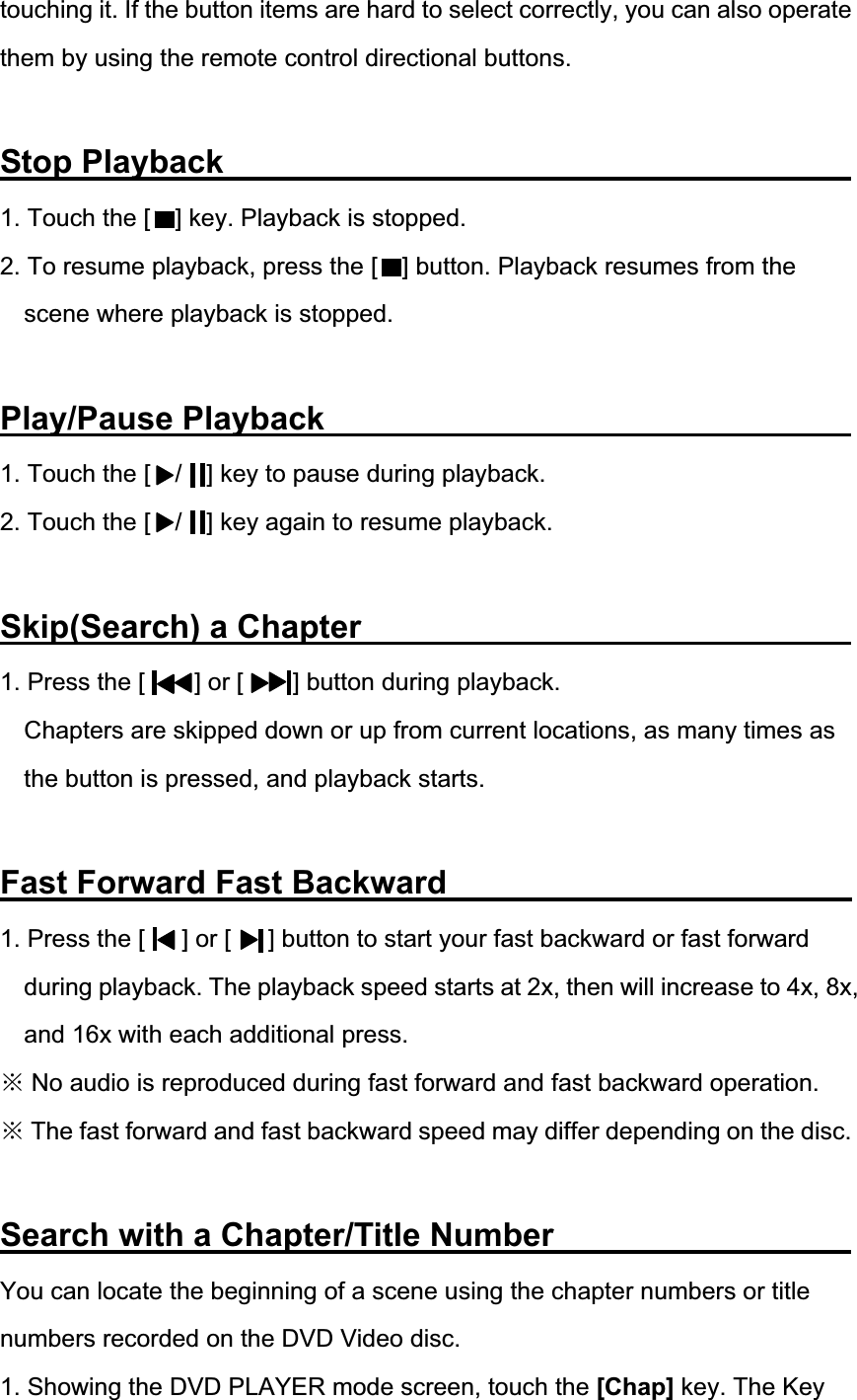 touching it. If the button items are hard to select correctly, you can also operate them by using the remote control directional buttons. Stop Playback                1. Touch the [    ] key. Playback is stopped. 2. To resume playback, press the [    ] button. Playback resumes from the scene where playback is stopped. Play/Pause Playback              1. Touch the [    /    ] key to pause during playback. 2. Touch the [    /    ] key again to resume playback. Skip(Search) a Chapter             1. Press the [    ] or [    ] button during playback. Chapters are skipped down or up from current locations, as many times as the button is pressed, and playback starts. Fast Forward Fast Backward             1. Press the [      ] or [      ] button to start your fast backward or fast forward during playback. The playback speed starts at 2x, then will increase to 4x, 8x, and 16x with each additional press. Ć No audio is reproduced during fast forward and fast backward operation. Ć The fast forward and fast backward speed may differ depending on the disc. Search with a Chapter/Title Number         You can locate the beginning of a scene using the chapter numbers or title numbers recorded on the DVD Video disc. 1. Showing the DVD PLAYER mode screen, touch the [Chap] key. The Key 