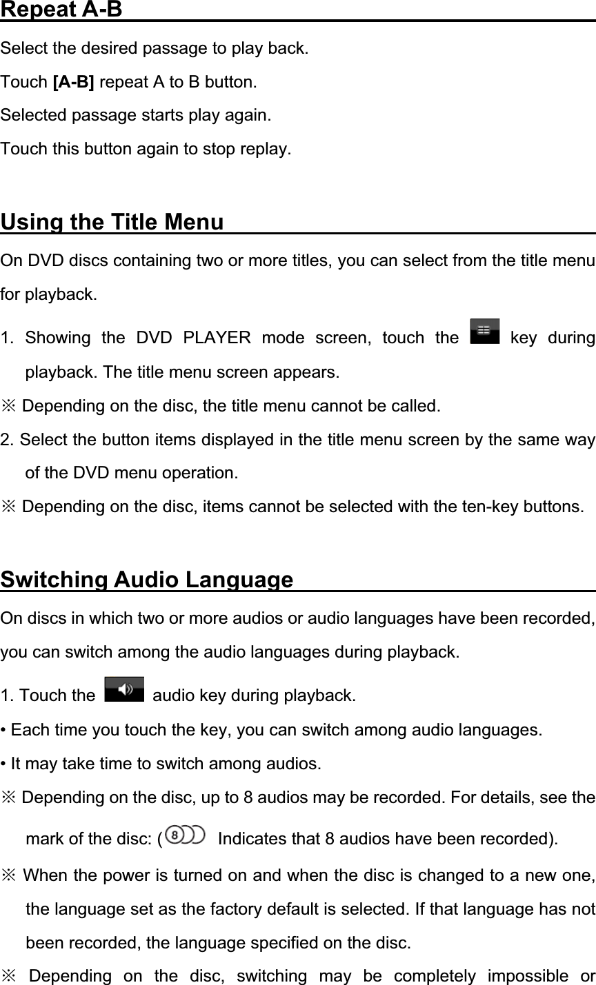Repeat A-B                  Select the desired passage to play back.   Touch [A-B] repeat A to B button.   Selected passage starts play again.   Touch this button again to stop replay. Using the Title Menu               On DVD discs containing two or more titles, you can select from the title menu for playback. 1. Showing the DVD PLAYER mode screen, touch the   key  during playback. The title menu screen appears. Ć Depending on the disc, the title menu cannot be called. 2. Select the button items displayed in the title menu screen by the same way of the DVD menu operation.   Ć Depending on the disc, items cannot be selected with the ten-key buttons. Switching Audio Language             On discs in which two or more audios or audio languages have been recorded, you can switch among the audio languages during playback. 1. Touch the    audio key during playback. &bull; Each time you touch the key, you can switch among audio languages. &bull; It may take time to switch among audios. Ć Depending on the disc, up to 8 audios may be recorded. For details, see the mark of the disc: (   Indicates that 8 audios have been recorded). Ć When the power is turned on and when the disc is changed to a new one, the language set as the factory default is selected. If that language has not been recorded, the language specified on the disc. Ć Depending on the disc, switching may be completely impossible or 