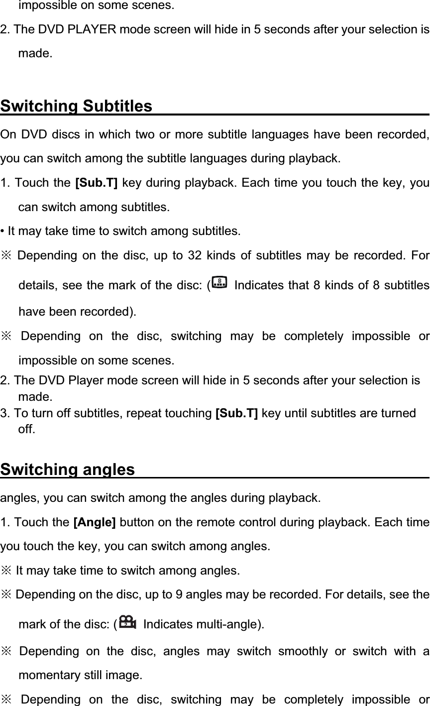 impossible on some scenes. 2. The DVD PLAYER mode screen will hide in 5 seconds after your selection is made.Switching Subtitles              On DVD discs in which two or more subtitle languages have been recorded, you can switch among the subtitle languages during playback. 1. Touch the [Sub.T] key during playback. Each time you touch the key, you can switch among subtitles. &bull; It may take time to switch among subtitles. Ć Depending on the disc, up to 32 kinds of subtitles may be recorded. For details, see the mark of the disc: (   Indicates that 8 kinds of 8 subtitles have been recorded). Ć Depending on the disc, switching may be completely impossible or impossible on some scenes. 2. The DVD Player mode screen will hide in 5 seconds after your selection is made.3. To turn off subtitles, repeat touching [Sub.T] key until subtitles are turned off.Switching angles               angles, you can switch among the angles during playback. 1. Touch the [Angle] button on the remote control during playback. Each time you touch the key, you can switch among angles. Ć It may take time to switch among angles. Ć Depending on the disc, up to 9 angles may be recorded. For details, see the mark of the disc: (  Indicates multi-angle). Ć Depending on the disc, angles may switch smoothly or switch with a momentary still image. Ć Depending on the disc, switching may be completely impossible or 