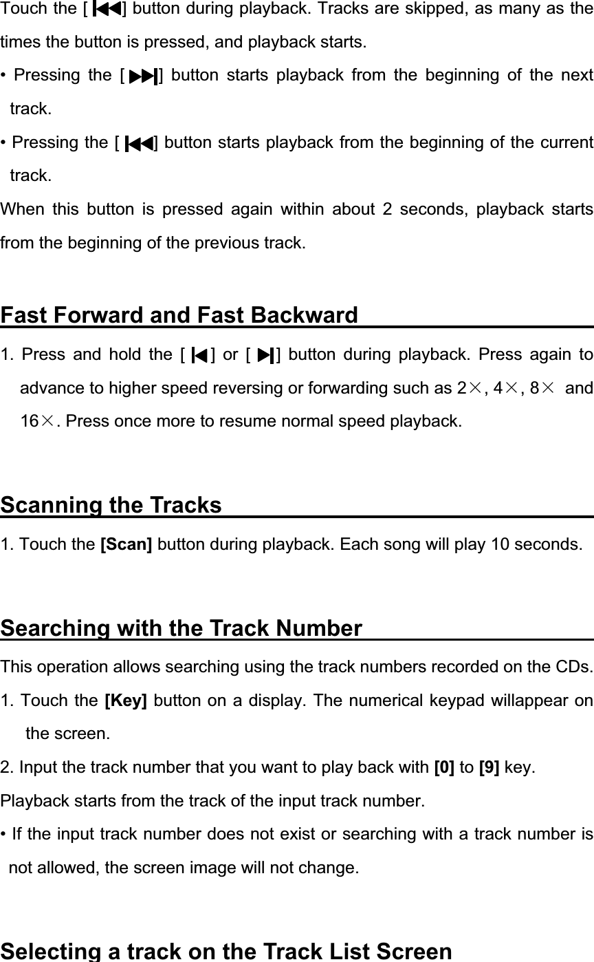 Touch the [        ] button during playback. Tracks are skipped, as many as the times the button is pressed, and playback starts. &bull; Pressing the [    ] button starts playback from the beginning of the next track.&bull; Pressing the [        ] button starts playback from the beginning of the current track.When this button is pressed again within about 2 seconds, playback starts from the beginning of the previous track. Fast Forward and Fast Backward            1. Press and hold the [   ] or [   ] button during playback. Press again to advance to higher speed reversing or forwarding such as 2h, 4h, 8h and 16h. Press once more to resume normal speed playback. Scanning the Tracks                                 1. Touch the [Scan] button during playback. Each song will play 10 seconds. Searching with the Track Number           This operation allows searching using the track numbers recorded on the CDs. 1. Touch the [Key] button on a display. The numerical keypad willappear on the screen. 2. Input the track number that you want to play back with [0] to [9] key. Playback starts from the track of the input track number. &bull; If the input track number does not exist or searching with a track number is not allowed, the screen image will not change. Selecting a track on the Track List Screen             