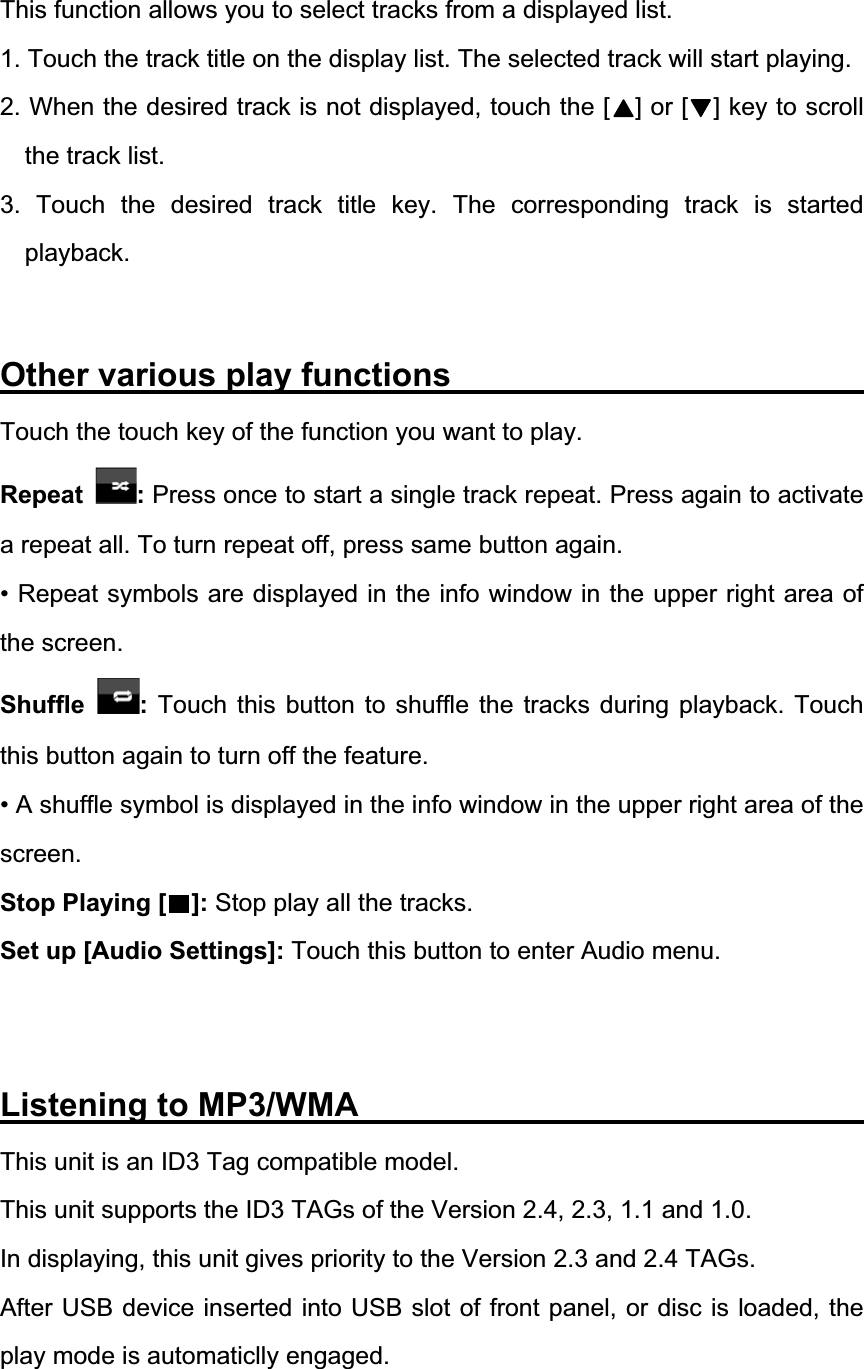 This function allows you to select tracks from a displayed list. 1. Touch the track title on the display list. The selected track will start playing. 2. When the desired track is not displayed, touch the [    ] or [    ] key to scroll the track list. 3. Touch the desired track title key. The corresponding track is started playback.Other various play functions               Touch the touch key of the function you want to play. Repeat :Press once to start a single track repeat. Press again to activate a repeat all. To turn repeat off, press same button again. &bull; Repeat symbols are displayed in the info window in the upper right area of the screen. Shuffle : Touch this button to shuffle the tracks during playback. Touch this button again to turn off the feature. &bull; A shuffle symbol is displayed in the info window in the upper right area of the screen.Stop Playing [    ]: Stop play all the tracks. Set up [Audio Settings]: Touch this button to enter Audio menu. Listening to MP3/WMA                          This unit is an ID3 Tag compatible model. This unit supports the ID3 TAGs of the Version 2.4, 2.3, 1.1 and 1.0. In displaying, this unit gives priority to the Version 2.3 and 2.4 TAGs. After USB device inserted into USB slot of front panel, or disc is loaded, the play mode is automaticlly engaged. 