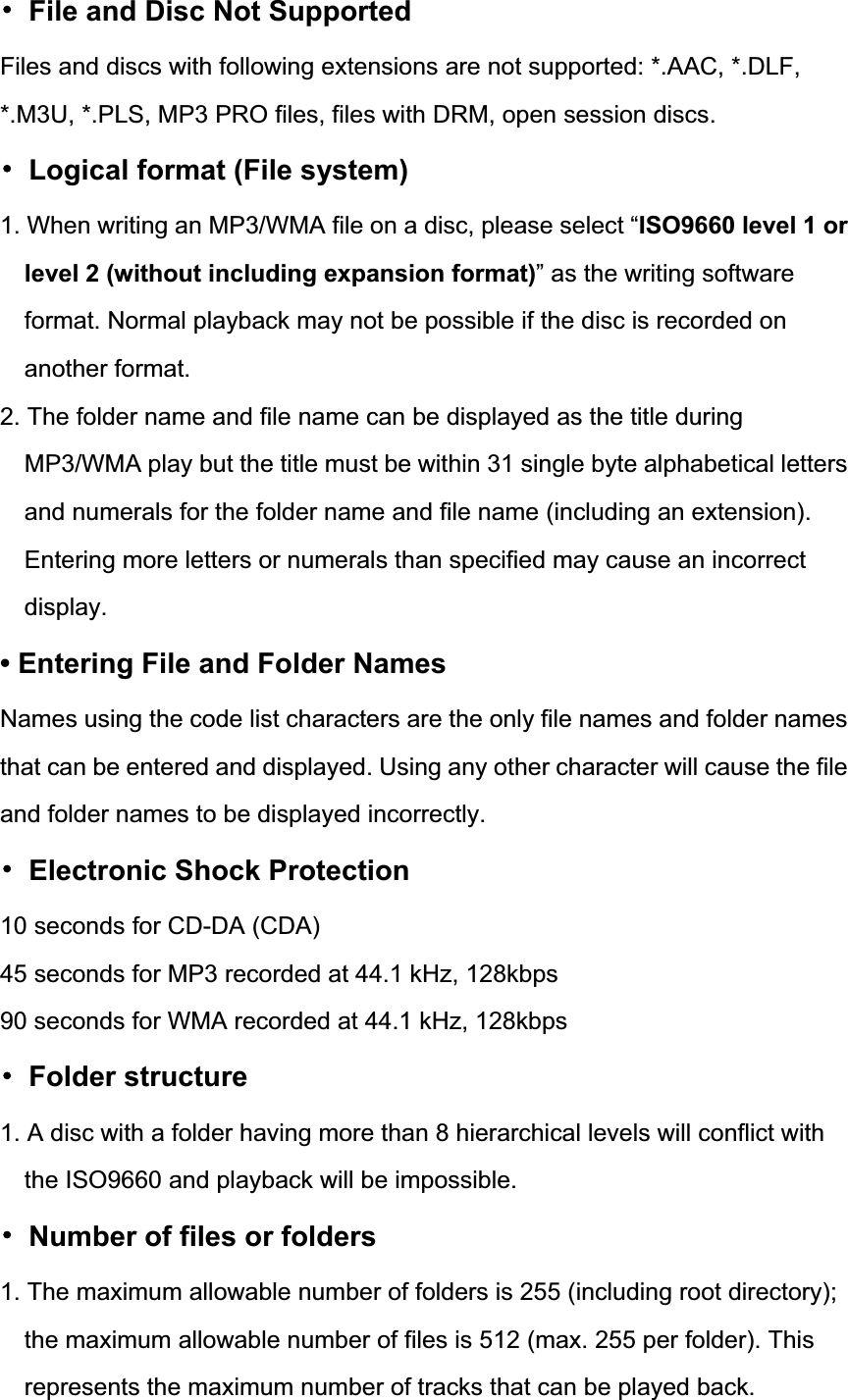 噝  File and Disc Not Supported Files and discs with following extensions are not supported: *.AAC, *.DLF, *.M3U, *.PLS, MP3 PRO files, files with DRM, open session discs. 噝  Logical format (File system) 1. When writing an MP3/WMA file on a disc, please select &ldquo;ISO9660 level 1 or level 2 (without including expansion format)&rdquo; as the writing software format. Normal playback may not be possible if the disc is recorded on another format. 2. The folder name and file name can be displayed as the title during MP3/WMA play but the title must be within 31 single byte alphabetical letters and numerals for the folder name and file name (including an extension). Entering more letters or numerals than specified may cause an incorrect display.&bull; Entering File and Folder Names Names using the code list characters are the only file names and folder names that can be entered and displayed. Using any other character will cause the file and folder names to be displayed incorrectly. 噝  Electronic Shock Protection 10 seconds for CD-DA (CDA) 45 seconds for MP3 recorded at 44.1 kHz, 128kbps 90 seconds for WMA recorded at 44.1 kHz, 128kbps 噝 Folder structure 1. A disc with a folder having more than 8 hierarchical levels will conflict with the ISO9660 and playback will be impossible. 噝  Number of files or folders 1. The maximum allowable number of folders is 255 (including root directory); the maximum allowable number of files is 512 (max. 255 per folder). This represents the maximum number of tracks that can be played back. 