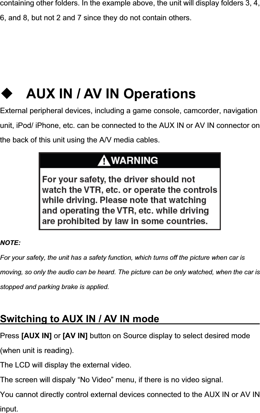 containing other folders. In the example above, the unit will display folders 3, 4, 6, and 8, but not 2 and 7 since they do not contain others. AUX IN / AV IN Operations External peripheral devices, including a game console, camcorder, navigation unit, iPod/ iPhone, etc. can be connected to the AUX IN or AV IN connector on the back of this unit using the A/V media cables. NOTE:For your safety, the unit has a safety function, which turns off the picture when car is moving, so only the audio can be heard. The picture can be only watched, when the car is stopped and parking brake is applied. Switching to AUX IN / AV IN mode         Press [AUX IN] or [AV IN] button on Source display to select desired mode (when unit is reading). The LCD will display the external video. The screen will dispaly &ldquo;No Video&rdquo; menu, if there is no video signal. You cannot directly control external devices connected to the AUX IN or AV IN input.