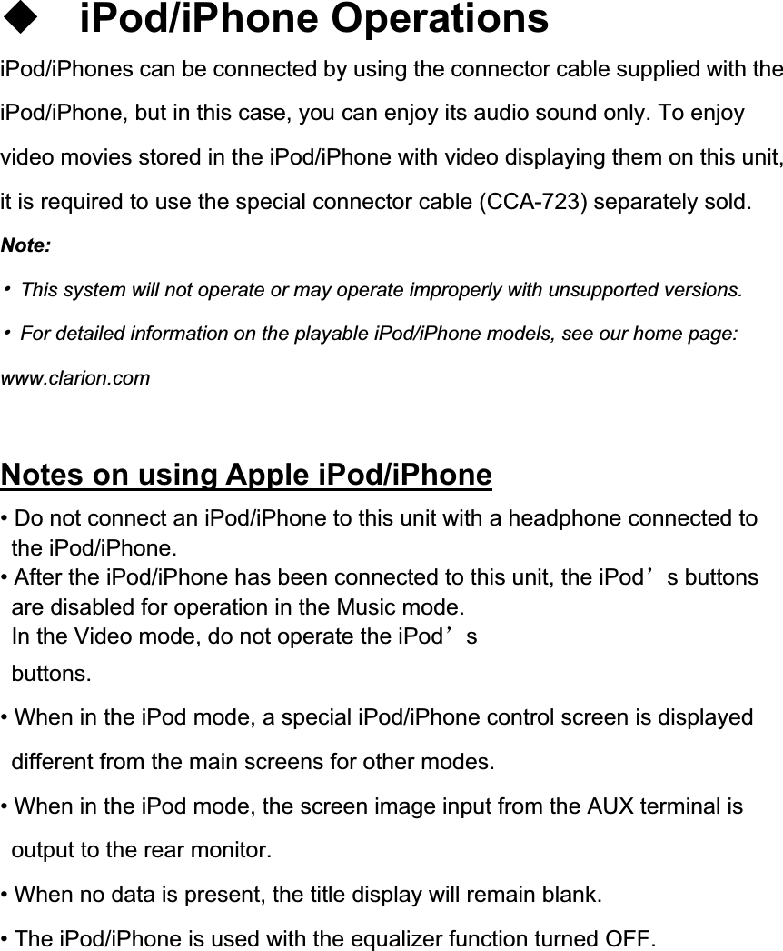 iPod/iPhone Operations iPod/iPhones can be connected by using the connector cable supplied with the iPod/iPhone, but in this case, you can enjoy its audio sound only. To enjoy video movies stored in the iPod/iPhone with video displaying them on this unit, it is required to use the special connector cable (CCA-723) separately sold. Note:噝  This system will not operate or may operate improperly with unsupported versions. 噝  For detailed information on the playable iPod/iPhone models, see our home page: www.clarion.com Notes on using Apple iPod/iPhone&bull; Do not connect an iPod/iPhone to this unit with a headphone connected to the iPod/iPhone. &bull; After the iPod/iPhone has been connected to this unit, the iPod&yuml;s buttons are disabled for operation in the Music mode. In the Video mode, do not operate the iPod&yuml;sbuttons.&bull; When in the iPod mode, a special iPod/iPhone control screen is displayed different from the main screens for other modes. &bull; When in the iPod mode, the screen image input from the AUX terminal is output to the rear monitor. &bull; When no data is present, the title display will remain blank. &bull; The iPod/iPhone is used with the equalizer function turned OFF. 