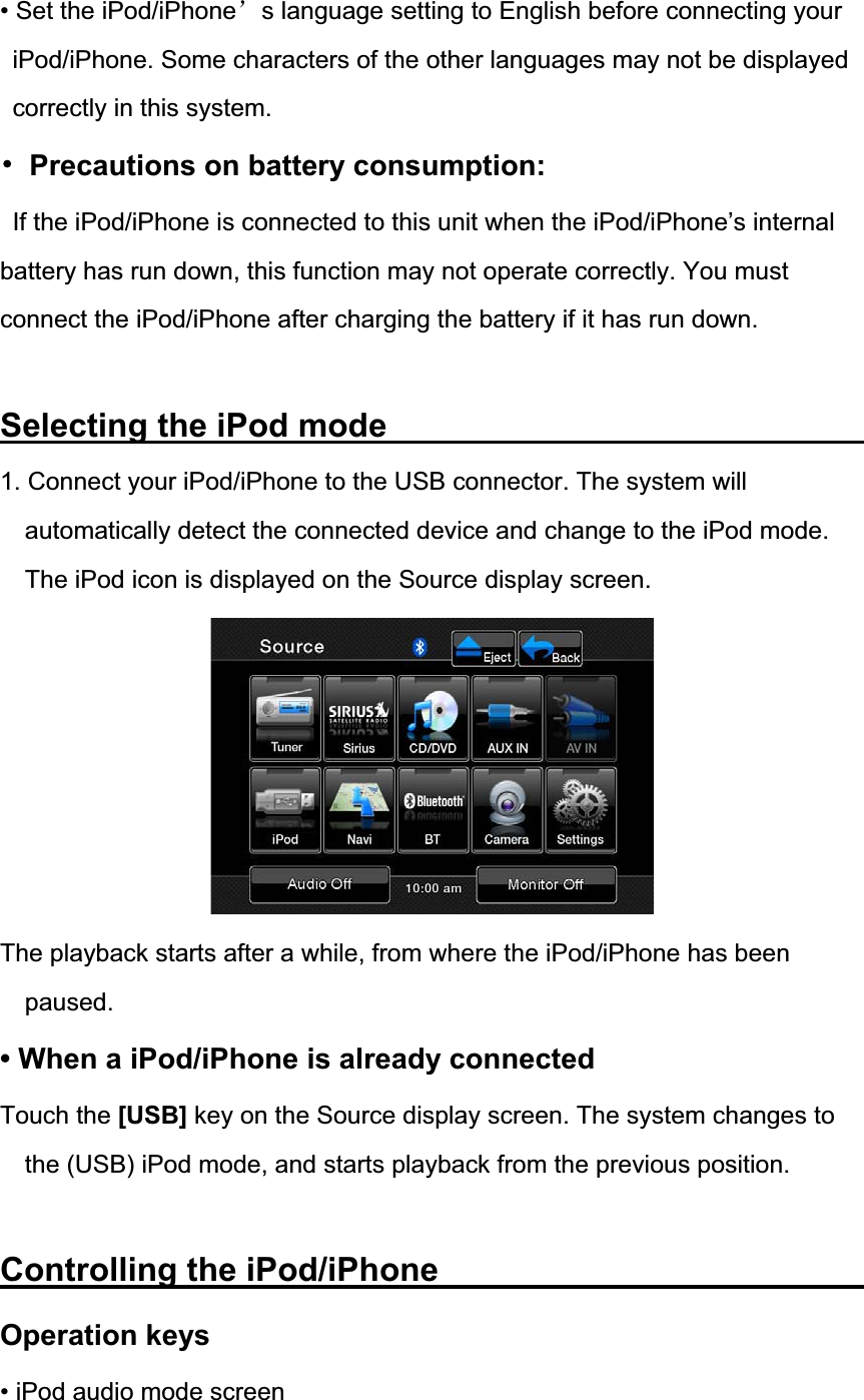 &bull; Set the iPod/iPhone&yuml;s language setting to English before connecting your iPod/iPhone. Some characters of the other languages may not be displayed correctly in this system. 噝  Precautions on battery consumption: If the iPod/iPhone is connected to this unit when the iPod/iPhone&rsquo;s internal battery has run down, this function may not operate correctly. You must connect the iPod/iPhone after charging the battery if it has run down. Selecting the iPod mode             1. Connect your iPod/iPhone to the USB connector. The system will automatically detect the connected device and change to the iPod mode. The iPod icon is displayed on the Source display screen. The playback starts after a while, from where the iPod/iPhone has been paused.&bull; When a iPod/iPhone is already connected Touch the [USB] key on the Source display screen. The system changes to the (USB) iPod mode, and starts playback from the previous position. Controlling the iPod/iPhone           Operation keys &bull; iPod audio mode screen 