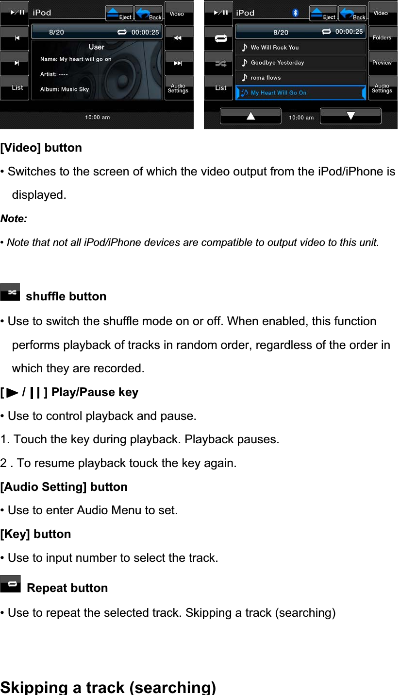 [Video] button &bull; Switches to the screen of which the video output from the iPod/iPhone is displayed. Note:&bull; Note that not all iPod/iPhone devices are compatible to output video to this unit.  shuffle button &bull; Use to switch the shuffle mode on or off. When enabled, this function performs playback of tracks in random order, regardless of the order in which they are recorded. [   /   ] Play/Pause key &bull; Use to control playback and pause. 1. Touch the key during playback. Playback pauses. 2 . To resume playback touck the key again. [Audio Setting] button &bull; Use to enter Audio Menu to set. [Key] button &bull; Use to input number to select the track.  Repeat button &bull; Use to repeat the selected track. Skipping a track (searching) Skipping a track (searching)              