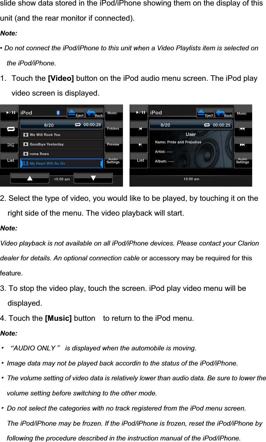 slide show data stored in the iPod/iPhone showing them on the display of this unit (and the rear monitor if connected). Note:&bull; Do not connect the iPod/iPhone to this unit when a Video Playlists item is selected on the iPod/iPhone. 1. Touch the [Video] button on the iPod audio menu screen. The iPod play video screen is displayed.2. Select the type of video, you would like to be played, by touching it on the right side of the menu. The video playback will start. Note:Video playback is not available on all iPod/iPhone devices. Please contact your Clarion dealer for details. An optional connection cable or accessory may be required for this feature.3. To stop the video play, touch the screen. iPod play video menu will be displayed. 4. Touch the [Music] button    to return to the iPod menu. Note:噝ĀAUDIO ONLYā  is displayed when the automobile is moving. 噝  Image data may not be played back accordin to the status of the iPod/iPhone. 噝  The volume setting of video data is relatively lower than audio data. Be sure to lower the volume setting before switching to the other mode. 噝  Do not select the categories with no track registered from the iPod menu screen.   The iPod/iPhone may be frozen. If the iPod/iPhone is frozen, reset the iPod/iPhone by following the procedure described in the instruction manual of the iPod/iPhone. 