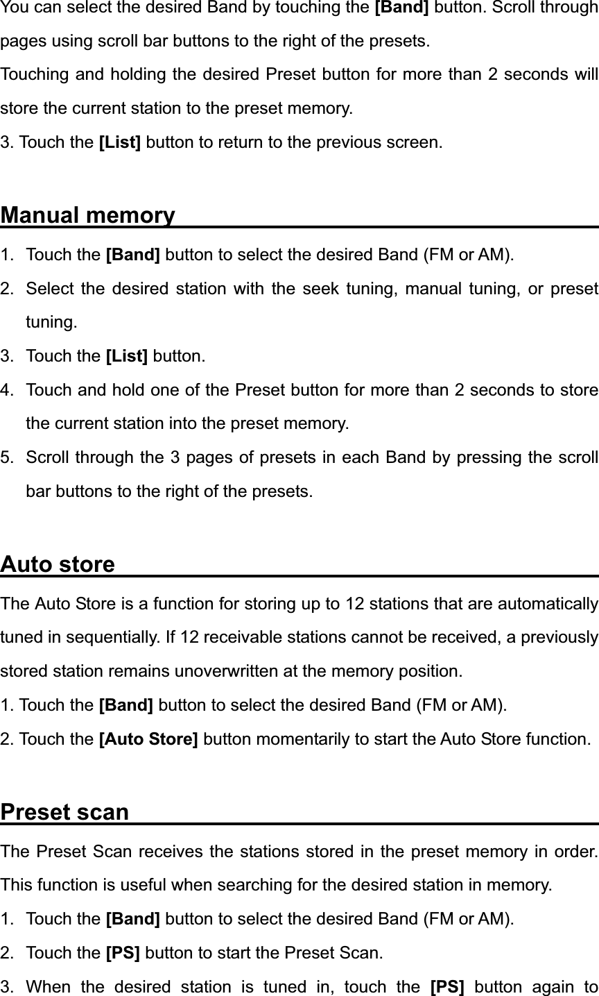 You can select the desired Band by touching the [Band] button. Scroll through pages using scroll bar buttons to the right of the presets. Touching and holding the desired Preset button for more than 2 seconds will store the current station to the preset memory. 3. Touch the [List] button to return to the previous screen. Manual memory                                     1. Touch the [Band] button to select the desired Band (FM or AM). 2.  Select the desired station with the seek tuning, manual tuning, or preset tuning.3. Touch the [List] button. 4.  Touch and hold one of the Preset button for more than 2 seconds to store the current station into the preset memory. 5.  Scroll through the 3 pages of presets in each Band by pressing the scroll bar buttons to the right of the presets. Auto store                   The Auto Store is a function for storing up to 12 stations that are automatically tuned in sequentially. If 12 receivable stations cannot be received, a previously stored station remains unoverwritten at the memory position. 1. Touch the [Band] button to select the desired Band (FM or AM). 2. Touch the [Auto Store] button momentarily to start the Auto Store function. Preset scan                                         The Preset Scan receives the stations stored in the preset memory in order. This function is useful when searching for the desired station in memory. 1. Touch the [Band] button to select the desired Band (FM or AM). 2. Touch the [PS] button to start the Preset Scan.   3. When the desired station is tuned in, touch the [PS] button again to 