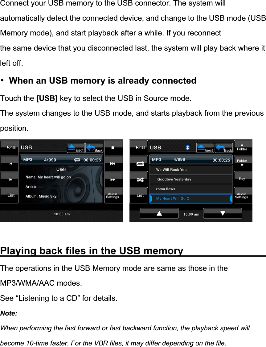 Connect your USB memory to the USB connector. The system will automatically detect the connected device, and change to the USB mode (USB Memory mode), and start playback after a while. If you reconnect the same device that you disconnected last, the system will play back where it left off. 噝  When an USB memory is already connected Touch the [USB] key to select the USB in Source mode. The system changes to the USB mode, and starts playback from the previous position.Playing back files in the USB memory               The operations in the USB Memory mode are same as those in the MP3/WMA/AAC modes. See &ldquo;Listening to a CD&rdquo; for details. Note:When performing the fast forward or fast backward function, the playback speed will become 10-time faster. For the VBR files, it may differ depending on the file. 