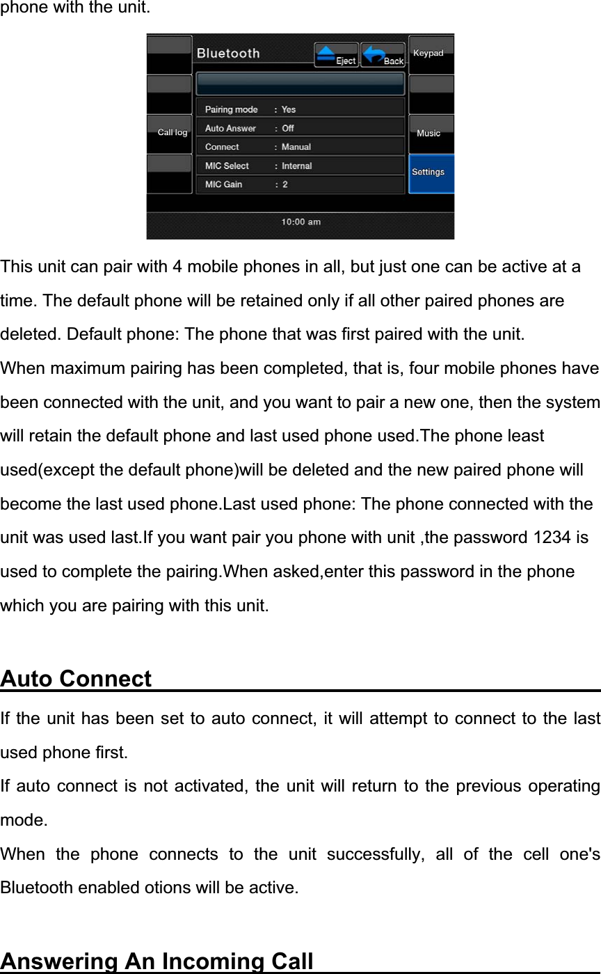 phone with the unit. This unit can pair with 4 mobile phones in all, but just one can be active at a time. The default phone will be retained only if all other paired phones are deleted. Default phone: The phone that was first paired with the unit. When maximum pairing has been completed, that is, four mobile phones have been connected with the unit, and you want to pair a new one, then the system will retain the default phone and last used phone used.The phone least used(except the default phone)will be deleted and the new paired phone will become the last used phone.Last used phone: The phone connected with the unit was used last.If you want pair you phone with unit ,the password 1234 is used to complete the pairing.When asked,enter this password in the phone which you are pairing with this unit. Auto Connect                   If the unit has been set to auto connect, it will attempt to connect to the last used phone first. If auto connect is not activated, the unit will return to the previous operating mode.When the phone connects to the unit successfully, all of the cell one's Bluetooth enabled otions will be active. Answering An Incoming Call           
