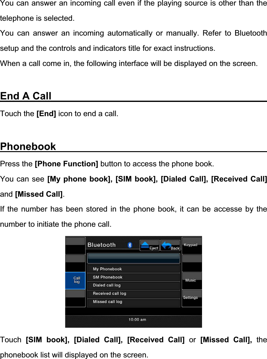 You can answer an incoming call even if the playing source is other than the telephone is selected. You can answer an incoming automatically or manually. Refer to Bluetooth setup and the controls and indicators title for exact instructions. When a call come in, the following interface will be displayed on the screen. End A Call                  Touch the [End] icon to end a call.   Phonebook                 Press the [Phone Function] button to access the phone book. You can see [My phone book], [SIM book], [Dialed Call], [Received Call]and [Missed Call].If the number has been stored in the phone book, it can be accesse by the number to initiate the phone call. Touch [SIM book], [Dialed Call], [Received Call] or [Missed Call], the phonebook list will displayed on the screen. 