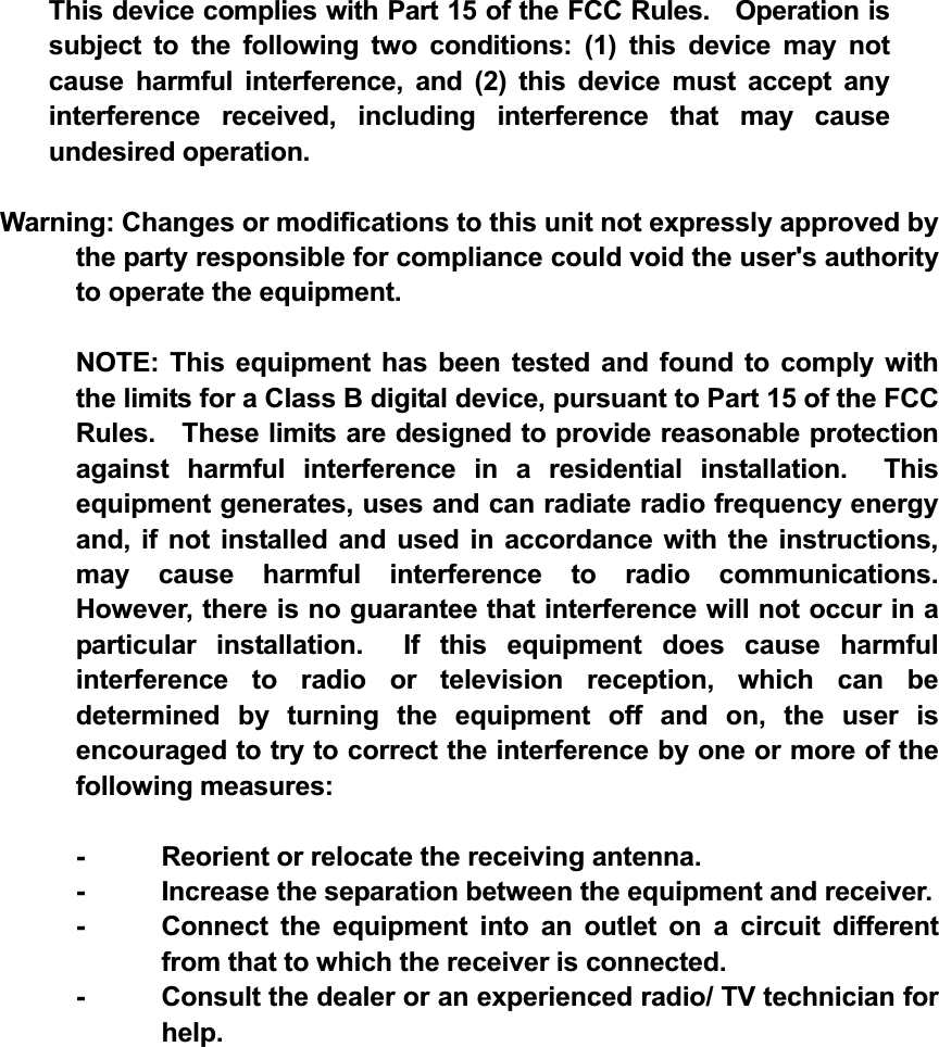 This device complies with Part 15 of the FCC Rules.    Operation is subject to the following two conditions: (1) this device may not cause harmful interference, and (2) this device must accept any interference received, including interference that may cause undesired operation.Warning: Changes or modifications to this unit not expressly approved by the party responsible for compliance could void the user's authority to operate the equipment.   NOTE: This equipment has been tested and found to comply with the limits for a Class B digital device, pursuant to Part 15 of the FCC Rules.    These limits are designed to provide reasonable protection against harmful interference in a residential installation.  This equipment generates, uses and can radiate radio frequency energy and, if not installed and used in accordance with the instructions, may cause harmful interference to radio communications.  However, there is no guarantee that interference will not occur in a particular installation.  If this equipment does cause harmful interference to radio or television reception, which can be determined by turning the equipment off and on, the user is encouraged to try to correct the interference by one or more of the following measures:   -  Reorient or relocate the receiving antenna.   -  Increase the separation between the equipment and receiver.   -  Connect the equipment into an outlet on a circuit different from that to which the receiver is connected.   -  Consult the dealer or an experienced radio/ TV technician for help.