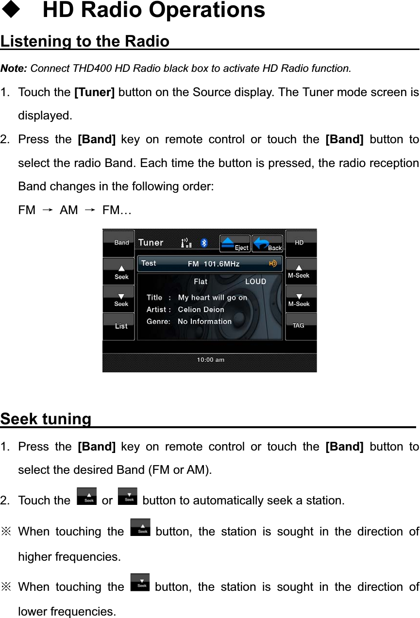 HD Radio Operations Listening to the Radio                               Note: Connect THD400 HD Radio black box to activate HD Radio function. 1. Touch the [Tuner] button on the Source display. The Tuner mode screen is displayed. 2. Press the [Band] key on remote control or touch the [Band] button to select the radio Band. Each time the button is pressed, the radio reception Band changes in the following order: FM ė AM ė FM&hellip; Seek tuning                                        1. Press the [Band] key on remote control or touch the [Band] button to select the desired Band (FM or AM). 2. Touch the  or button to automatically seek a station. Ć When touching the  button, the station is sought in the direction of higher frequencies. Ć When touching the  button, the station is sought in the direction of lower frequencies. 