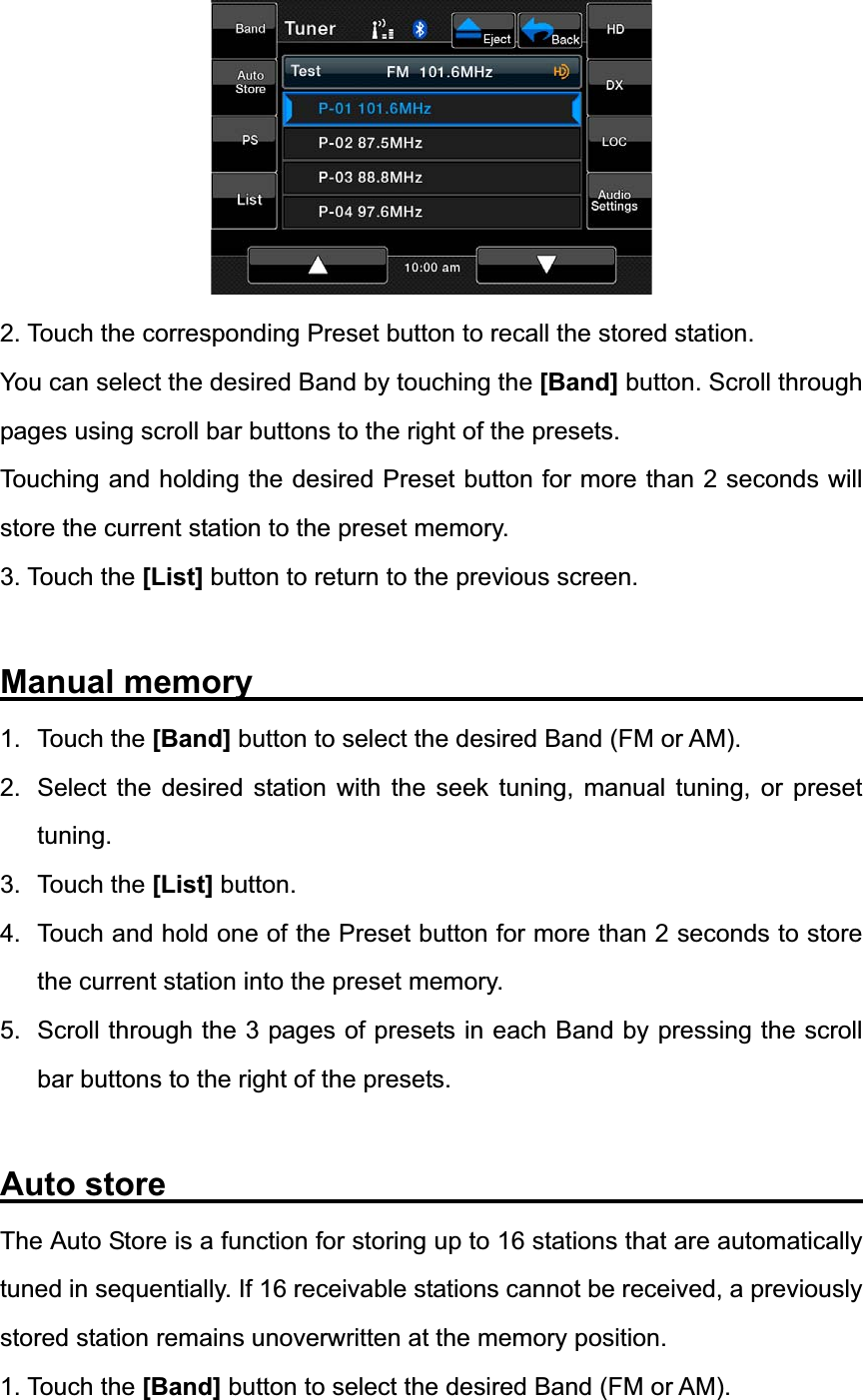 2. Touch the corresponding Preset button to recall the stored station. You can select the desired Band by touching the [Band] button. Scroll through pages using scroll bar buttons to the right of the presets. Touching and holding the desired Preset button for more than 2 seconds will store the current station to the preset memory. 3. Touch the [List] button to return to the previous screen. Manual memory                                     1. Touch the [Band] button to select the desired Band (FM or AM). 2.  Select the desired station with the seek tuning, manual tuning, or preset tuning.3. Touch the [List] button. 4.  Touch and hold one of the Preset button for more than 2 seconds to store the current station into the preset memory. 5.  Scroll through the 3 pages of presets in each Band by pressing the scroll bar buttons to the right of the presets. Auto store                   The Auto Store is a function for storing up to 16 stations that are automatically tuned in sequentially. If 16 receivable stations cannot be received, a previously stored station remains unoverwritten at the memory position. 1. Touch the [Band] button to select the desired Band (FM or AM). 