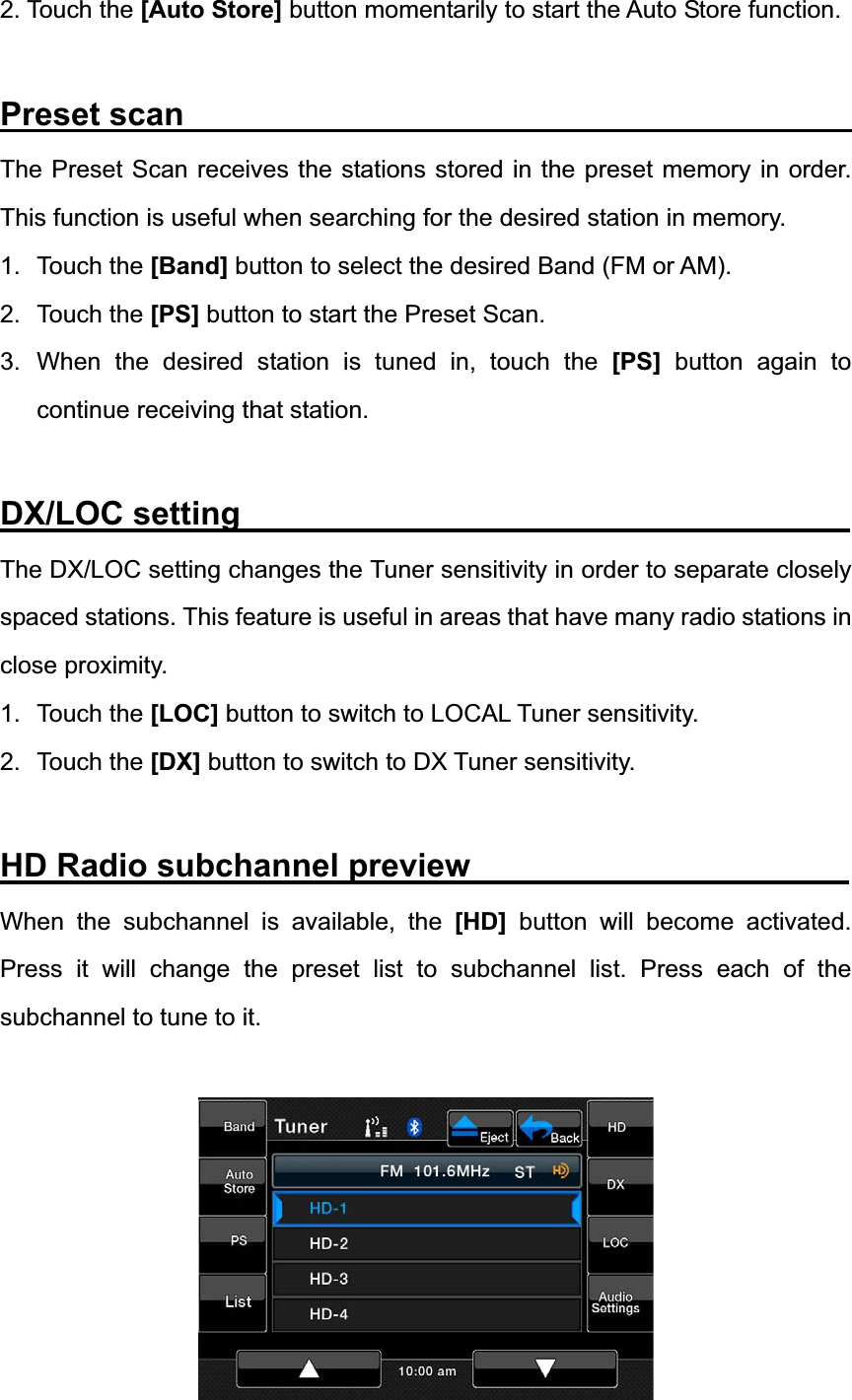 2. Touch the [Auto Store] button momentarily to start the Auto Store function. Preset scan                                         The Preset Scan receives the stations stored in the preset memory in order. This function is useful when searching for the desired station in memory. 1. Touch the [Band] button to select the desired Band (FM or AM). 2. Touch the [PS] button to start the Preset Scan.   3. When the desired station is tuned in, touch the [PS] button again to continue receiving that station. DX/LOC setting                                     The DX/LOC setting changes the Tuner sensitivity in order to separate closely spaced stations. This feature is useful in areas that have many radio stations in close proximity. 1. Touch the [LOC] button to switch to LOCAL Tuner sensitivity. 2. Touch the [DX] button to switch to DX Tuner sensitivity. HD Radio subchannel preview                       When the subchannel is available, the [HD] button will become activated. Press it will change the preset list to subchannel list. Press each of the subchannel to tune to it. 