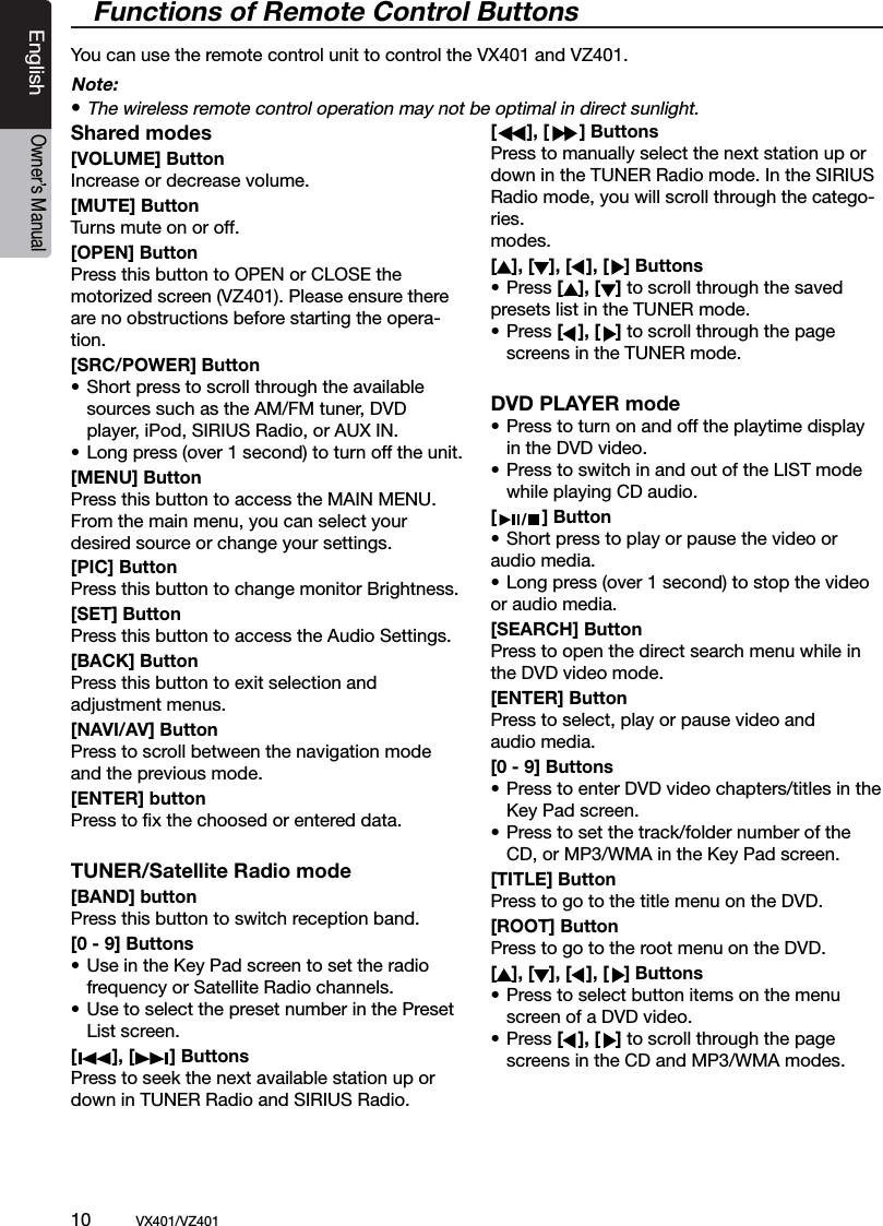 10          VX401/VZ401EnglishOwner&rsquo;s Manual/ BANDShared modes[VOLUME] ButtonIncrease or decrease volume.[MUTE] ButtonTurns mute on or off.[OPEN] ButtonPress this button to OPEN or CLOSE the  motorized screen (VZ401). Please ensure there  are no obstructions before starting the opera-tion.[SRC/POWER] Button&bull; Short press to scroll through the available    sources such as the AM/FM tuner, DVD    player, iPod, SIRIUS Radio, or AUX IN.&bull; Long press (over 1 second) to turn off the unit.  [MENU] ButtonPress this button to access the MAIN MENU. From the main menu, you can select your desired source or change your settings. [PIC] ButtonPress this button to change monitor Brightness.[SET] ButtonPress this button to access the Audio Settings.[BACK] ButtonPress this button to exit selection and adjustment menus.[NAVI/AV] ButtonPress to scroll between the navigation modeand the previous mode.[ENTER] buttonPress to ﬁx the choosed or entered data. TUNER/Satellite Radio mode[BAND] buttonPress this button to switch reception band.[0 - 9] Buttons&bull; Use in the Key Pad screen to set the radio  frequency or Satellite Radio channels.&bull; Use to select the preset number in the Preset   List screen.[       ], [       ] ButtonsPress to seek the next available station up or down in TUNER Radio and SIRIUS Radio. [      ], [      ] ButtonsPress to manually select the next station up or down in the TUNER Radio mode. In the SIRIUS Radio mode, you will scroll through the catego-ries.modes.[   ], [   ], [   ], [   ] Buttons&bull; Press [   ], [   ] to scroll through the saved presets list in the TUNER mode.&bull; Press [   ], [   ] to scroll through the page  screens in the TUNER mode.DVD PLAYER mode&bull; Press to turn on and off the playtime display    in the DVD video.&bull; Press to switch in and out of the LIST mode   while playing CD audio.[         ] Button&bull; Short press to play or pause the video or  audio media.&bull; Long press (over 1 second) to stop the video  or audio media.[SEARCH] ButtonPress to open the direct search menu while in the DVD video mode.[ENTER] ButtonPress to select, play or pause video and audio media.[0 - 9] Buttons&bull; Press to enter DVD video chapters/titles in the   Key Pad screen.&bull; Press to set the track/folder number of the    CD, or MP3/WMA in the Key Pad screen.[TITLE] ButtonPress to go to the title menu on the DVD.[ROOT] ButtonPress to go to the root menu on the DVD.[   ], [   ], [   ], [   ] Buttons&bull; Press to select button items on the menu   screen of a DVD video.&bull; Press [   ], [   ] to scroll through the page  screens in the CD and MP3/WMA modes.Functions of Remote Control ButtonsYou can use the remote control unit to control the VX401 and VZ401.Note:&bull; The wireless remote control operation may not be optimal in direct sunlight.