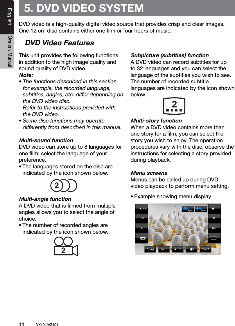14          VX401/VZ401EnglishOwner&rsquo;s Manual5. DVD VIDEO SYSTEMThis unit provides the following functions in addition to the high image quality and sound quality of DVD video.Note:&bull; The functions described in this section,    for example, the recorded language,   subtitles, angles, etc. differ depending on    the DVD video disc.   Refer to the instructions provided with   the DVD video.&bull; Some disc functions may operate   differently from described in this manual.Multi-sound functionDVD video can store up to 8 languages for one ﬁlm; select the language of your preference.&bull; The languages stored on the disc are   indicated by the icon shown below.Multi-angle functionA DVD video that is ﬁlmed from multiple angles allows you to select the angle of choice.&bull; The number of recorded angles are  indicated by the icon shown below.Subpicture (subtitles) functionA DVD video can record subtitles for up to 32 languages and you can select the language of the subtitles you wish to see.The number of recorded subtitle languages are indicated by the icon shown below.Multi-story functionWhen a DVD video contains more than one story for a ﬁlm, you can select the story you wish to enjoy. The operation procedures vary with the disc; observe the instructions for selecting a story provided during playback.Menu screensMenus can be called up during DVD video playback to perform menu setting.&bull; Example showing menu displayDVD video is a high-quality digital video source that provides crisp and clear images. One 12 cm disc contains either one ﬁlm or four hours of music.DVD Video Features