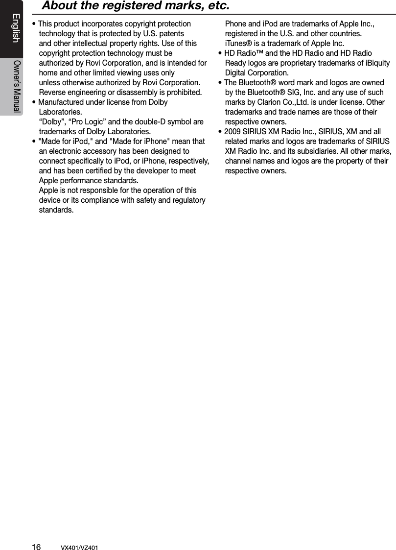 16          VX401/VZ401EnglishOwner&rsquo;s Manual&bull; This product incorporates copyright protection    technology that is protected by U.S. patents    and other intellectual property rights. Use of this   copyright protection technology must be   authorized by Rovi Corporation, and is intended for    home and other limited viewing uses only   unless otherwise authorized by Rovi Corporation.   Reverse engineering or disassembly is prohibited.&bull; Manufactured under license from Dolby   Laboratories.  &ldquo;Dolby&rdquo;, &ldquo;Pro Logic&rdquo; and the double-D symbol are    trademarks of Dolby Laboratories.&bull; "Made for iPod," and "Made for iPhone" mean that   an electronic accessory has been designed to  connect speciﬁcally to iPod, or iPhone, respectively,   and has been certiﬁed by the developer to meet   Apple performance standards.   Apple is not responsible for the operation of this   device or its compliance with safety and regulatory   standards.  Phone and iPod are trademarks of Apple Inc.,    registered in the U.S. and other countries.  iTunes&reg; is a trademark of Apple Inc. &bull; HD Radio&trade; and the HD Radio and HD Radio   Ready logos are proprietary trademarks of iBiquity   Digital Corporation.&bull; The Bluetooth&reg; word mark and logos are owned   by the Bluetooth&reg; SIG, Inc. and any use of such    marks by Clarion Co.,Ltd. is under license. Other   trademarks and trade names are those of their    respective owners. &bull; 2009 SIRIUS XM Radio Inc., SIRIUS, XM and all    related marks and logos are trademarks of SIRIUS    XM Radio Inc. and its subsidiaries. All other marks,    channel names and logos are the property of their    respective owners. About the registered marks, etc.