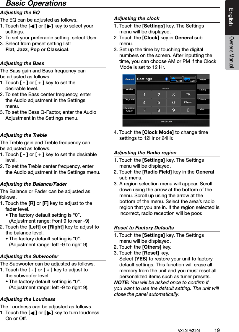 EnglishVX401/VZ401             19EnglishOwner&rsquo;s ManualBasic OperationsAdjusting the EQ The EQ can be adjusted as follows.1. Touch the [    ] or [    ] key to select your  settings.2. To set your preferable setting, select User.3. Select from preset setting list: Flat, Jazz, Pop or Classical.Adjusting the Bass  The Bass gain and Bass frequency can be adjusted as follows.   1. Touch [ - ] or [ + ] key to set the   desirable level.2. To set the Bass center frequency, enter    the Audio adjustment in the Settings     menu.3. To set the Bass Q-Factor, enter the Audio    Adjustment in the Settings menu.Adjusting the Treble   The Treble gain and Treble frequency can  be adjusted as follows.   1. Touch [ - ] or [ + ] key to set the desirable    level.   2. To set the Treble center frequency, enter    the Audio adjustment in the Settings menu.Adjusting the Balance/Fader The Balance or Fader can be adjusted as       follows.   1. Touch the [R] or [F] key to adjust to the    fader level.     &bull; The factory default setting is &ldquo;0&rdquo;.        (Adjustment range: front 9 to rear -9) 2. Touch the [Left] or [Right] key to adjust to   the balance level.    &bull; The factory default setting is &ldquo;0&rdquo;.        (Adjustment range: left -9 to right 9).Adjusting the Subwoofer The Subwoofer can be adjusted as follows.1. Touch the [ - ] or [ + ] key to adjust to   the subwoofer level.     &bull; The factory default setting is &ldquo;0&rdquo;.        (Adjustment range: left -9 to right 9).Adjusting the Loudness The Loudness can be adjusted as follows.1. Touch the [    ] or [    ] key to turn loudness    On or Off.Adjusting the clock1. Touch the [Settings] key. The Settings    menu will be displayed.2. Touch the [Clock] key in General sub   menu.3. Set up the time by touching the digital   numbers on the screen. After inputting the    time, you can choose AM or PM if the Clock    Mode is set to 12 Hr.4. Touch the [Clock Mode] to change time   settings to 12Hr or 24Hr. Adjusting the Radio region1. Touch the [Settings] key. The Settings    menu will be displayed. 2. Touch the [Radio Field] key in the General    sub menu.3. A region selection menu will appear. Scroll   down using the arrow at the bottom of the    menu. Scroll up using the arrow at the   bottom of the menu. Select the area&rsquo;s radio    region that you are in. If the region selected is    incorrect, radio reception will be poor.Reset to Factory Defaults1. Touch the [Settings] key. The Settings    menu will be displayed. 2. Touch the [Others] key. 3. Touch the [Reset] key.  Select [YES] to restore your unit to factory   default settings. This function will erase all    memory from the unit and you must reset all    personalized items such as tuner presets.NOTE: You will be asked once to conﬁrm if you want to use the default setting. The unit will close the panel automatically.